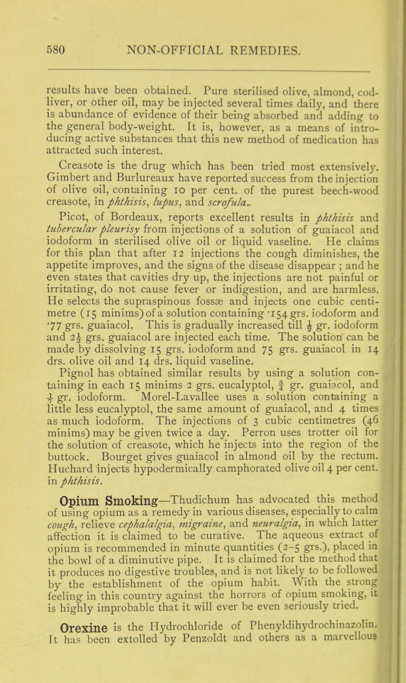 results have been obtained. Pure sterilised olive, almond, cod- liver, or other oil, may be injected several times daily, and there is abundance of evidence of their being absorbed and adding to the general body-weight. It is, however, as a means of intro- ducing active substances that this new method of medication has attracted such interest. Creasote is the drug which has been tried most extensively. Gimbert and Burlureaux have reported success from the injection of olive oil, containing lo per cent, of the purest beech-wood creasote, in phthisis^ lupus^ and scrofula^ Picot, of Bordeaux, reports excellent results in phthisis and tubercular pleurisy from injections of a solution of guaiacol and iodoform in sterilised olive oil or liquid vaseline. He claims for this plan that after 12 injections the cough diminishes, the appetite improves, and the signs of the disease disappear ; and he even states that cavities dry up, the injections are not painful or irritating, do not cause fever or indigestion, and are harmless. He selects the supraspinous fossae and injects one cubic centi- metre (15 minims) of a solution containing '154 grs. iodoform and •77 grs. guaiacol. This is gradually increased till \ gr. iodoform and 2\ grs. guaiacol are injected each time. The solution can be made by dissolving 15 grs. iodoform and 75 grs. guaiacol in 14 drs. olive oil and 14 drs, liquid vaseline. Pignol has obtained similar results by using a solution con- taining in each 15 minims 2 grs. eucalyptol, f gr. guaiacol, and \ gr. iodoform. Morel-Lavallee uses a solution containing a little less eucalyptol, the same amount of guaiacol, and 4 times as much iodoform. The injections of 3 cubic centimetres (46 minims) may be given twice a day. Perron uses trotter oil for the solution of creasote, which he injects into the region of the buttock. Bourget gives guaiacol in almond oil by the rectum. Huchard injects hypodermically camphorated olive oil 4 per cent, in phthisis. Opium Smoking—Thudichum has advocated this method of using opium as a remedy in various diseases, especially to calm cough^ relieve cephalalgia^ migraine^ and neuralgia^ in which latter affection it is claimed to be curative. The aqueous extract of opium is recommended in minute quantities (2-5 grs.), placed in the bowl of a diminutive pipe. It is claimed for the method that it produces no digestive troubles, and is not likely to be followed by the establishment of the opium habit. With the strong feeling in this country against the horrors of opium smoking, it is highly improbable that it will ever be even seriously tried. Orexine is the Hydrochloride of Phenyldihydrochinazolin. It has been extolled by Penzoldt and others as a marvellous