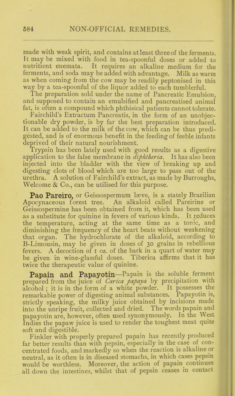 made with weak spirit, and contains at least three of the ferments. It may be mixed with food in tea-spoonful doses or added to nutritient enemata. It requires an alkaline medium for the ferments, and soda may be added with advantage. Milk as warm as when coming from the cow may be readily peptonised in this way by a tea-spoonful of the liquor added to each tumblerful. The preparation sold under the name of Pancreatic Emulsion, and supposed to contain an emulsified and pancreatised animal fat, is often a compound which phthisical patients cannot tolerate. Fairchild's Extractum Pancreatis, in the form of an unobjec- tionable dry powder, is by far the best preparation introduced. It can be added to the milk of the cow, which can be thus predi- gested, and is of enormous benefit in the feeding of feeble infants deprived of their natural nourishment. Trypsin has been lately used with good results as a digestive application to the false membrane in diphtheria. It has also been injected into the bladder with the view of breaking up and digesting clots of blood which are too large to pass out of the urethra. A solution of Fairchild's extract, as made by Burroughs, Welcome & Co., can be utilised for this purpose. Pao Pareiro, or Geissospermum laeve, is a stately Brazilian Apocynaceous forest tree. An alkaloid called Pareirine or Geissospermine has been obtained from it, which has been used as a substitute for quinine in fevers of various kinds. It reduces the temperature, acting at the same time as a tor^c, and diminishing the frequency of the heart beats without weakening that organ. The hydrochlorate of the alkaloid, according to B-Limousin, may be given in doses of 30 grains in rebellious fevers. A decoction of i oz. of the bark in a quart of water may be given in wine-glassful doses. Tiberica affirms that it has twice the therapeutic value of quinine. Papain and Papayotin—Papain is the soluble ferment prepared from the juice of Carica papaya by precipitation with alcohol ; it is in the form of a white powder. It possesses the remarkable power of digesting animal substances. Papayotin is, strictly speaking, the milky juice obtained by incisions made into the unripe fruit, collected and dried. The words papain and papayotin are, however, often used synonymously. In the West Indies the papaw juice is used to render the toughest meat quite soft and digestible. Finkler with properly prepared papain has recently produced far better results than with pepsin, especially in the case of con- centrated foods, and markedly so when the reaction is alkaline or neutral, as it often is in diseased stomachs, in which cases pepsin would be worthless. Moreover, the action of papain continues all down the intestines, whilst that of pepsin ceases in contact