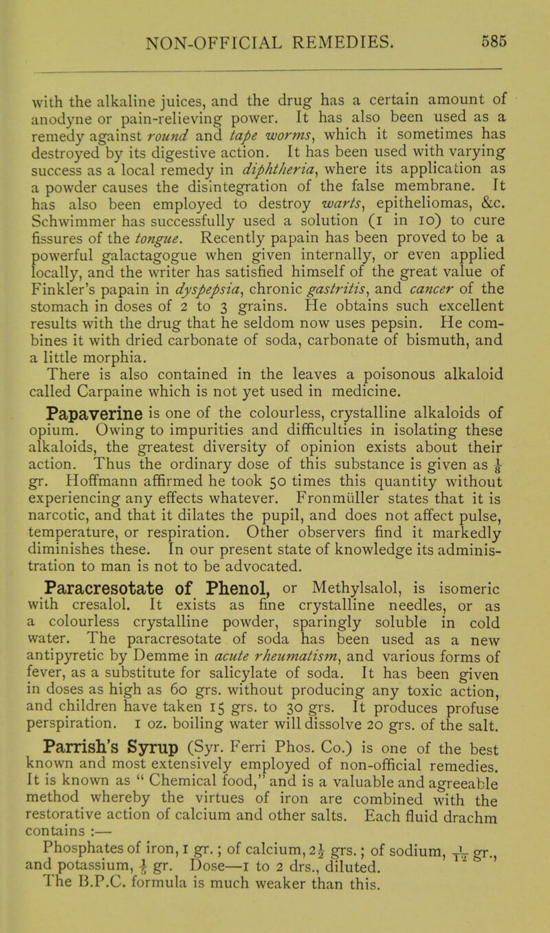 with the alkaline juices, and the drug has a certain amount of anodyne or pain-relieving power. It has also been used as a remedy against round and tape worms, which it sometimes has destroyed by its digestive action. It has been used with varying success as a local remedy in diphtheria^ where its application as a powder causes the disintegration of the false membrane. It has also been employed to destroy warts, epitheliomas, &c. Schwimmer has successfully used a solution (i in lo) to cure fissures of the tongue. Recently papain has been proved to be a powerful galactagogue when given internally, or even applied locally, and the writer has satisfied himself of the great value of Finkler's papain in dyspepsia, chronic gastritis, and cancer of the stomach in doses of 2 to 3 grains. He obtains such excellent results with the drug that he seldom now uses pepsin. He com- bines it with dried carbonate of soda, carbonate of bismuth, and a little morphia. There is also contained in the leaves a poisonous alkaloid called Carpaine which is not yet used in medicine. Papaverine is one of the colourless, crystalline alkaloids of opium. Owing to impurities and difficulties in isolating these alkaloids, the greatest diversity of opinion exists about their action. Thus the ordinary dose of this substance is given as ^ gr. Hoffmann affirmed he took 50 times this quantity without experiencing any effects whatever. Fronmiiller states that it is narcotic, and that it dilates the pupil, and does not affect pulse, temperature, or respiration. Other observers find it markedly diminishes these. In our present state of knowledge its adminis- tration to man is not to be advocated. ParacreSOtate of Phenol, or Methylsalol, is isomeric with cresalol. It exists as fine crystalline needles, or as a colourless crystalline powder, sparingly soluble in cold water. The paracresotate of soda has been used as a new antipyretic by Demme in acute rheumatism, and various forms of fever, as a substitute for salicylate of soda. It has been given in doses as high as 60 grs. without producing any toxic action, and children have taken 15 grs. to 30 grs. It produces profuse perspiration, i oz. boiling water will dissolve 20 grs. of the salt. Parrish's Syrup (Syr. Ferri Phos. Co.) is one of the best known and most extensively employed of non-official remedies. It is known as  Chemical food, and is a valuable and agreeable method whereby the virtues of iron are combined with the restorative action of calcium and other salts. Each fluid drachm contains :— Phosphates of iron, I gr.; of calcium, 2}j grs.; of sodium, -^^ gr., and potassium, i gr. Dose—i to 2 drs., diluted. ^ ' The B.P.C. formula is much weaker than this.