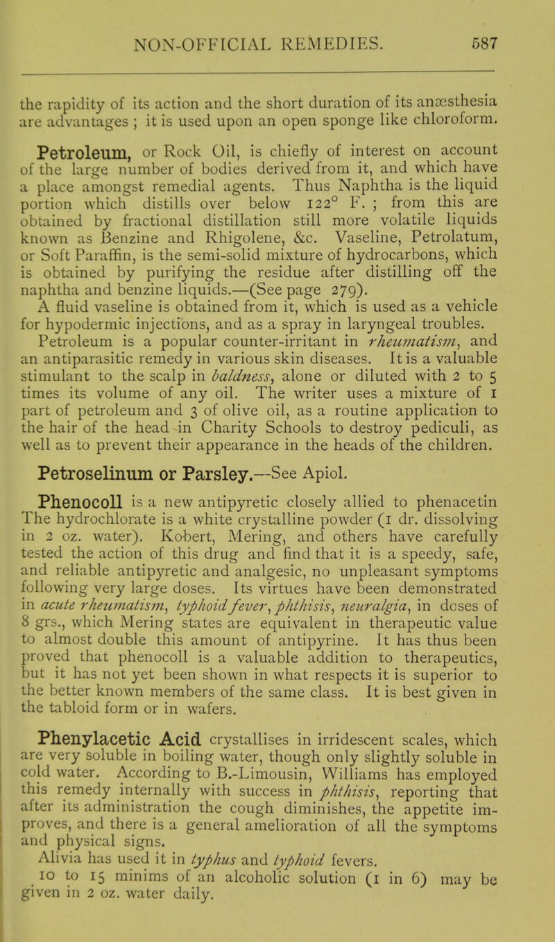 the rapidity of its action and the short duration of its anaesthesia are advantages ; it is used upon an open sponge like chloroform. Petroleum, or Rock Oil, is chiefly of interest on account of the large number of bodies derived from it, and w^hich have a place amongst remedial agents. Thus Naphtha is the liquid portion which distills over below 122° F. ; from this are obtained by fractional distillation still more volatile liquids known as Benzine and Rhigolene, &c. Vaseline, Petrolatum, or Soft Paraffin, is the semi-solid mixture of hydrocarbons, which is obtained by purifying the residue after distilling off the naphtha and benzine liquids.—(See page 279), A fluid vaseline is obtained from it, which is used as a vehicle for hypodermic injections, and as a spray in laryngeal troubles. Petroleum is a popular counter-irritant in rheumatism^ and an antiparasitic remedy in various skin diseases. It is a valuable stimulant to the scalp in baldness^ alone or diluted with 2 to 5 times its volume of any oil. The writer uses a mixture of I part of petroleum and 3 of olive oil, as a routine application to the hair of the head in Charity Schools to destroy pediculi, as well as to prevent their appearance in the heads of the children. Petroselinum or Parsley.—See Apiol. Phenocoll is a new antipyretic closely allied to phenacetin The hydrochlorate is a white crystalline powder (l dr. dissolving in 2 oz. water). Robert, Mering, and others have carefully tested the action of this drug and find that it is a speedy, safe, and reliable antipyretic and analgesic, no unpleasant symptoms following very large doses. Its virtues have been demonstrated in acute rheumatism^ typhoid fever ^ phthisis^ neuralgia^ in doses of 8 grs., which Mering states are equivalent in therapeutic value to almost double this amount of antipyrine. It has thus been proved that phenocoll is a valuable addition to therapeutics, but it has not yet been shown in w^hat respects it is superior to the better known members of the same class. It is best given in the tabloid form or in wafers. Phenylacetic Acid crystallises in irridescent scales, which are very soluble in boiling water, though only slightly soluble in cold water. According to B.-Limousin, Williams has employed this remedy internally with success in phthisis^ reporting that after its administration the cough diminishes, the appetite im- proves, and there is a general amelioration of all the symptoms and piiysical signs. Alivia has used it in typhus and typhoid fevers. 10 to 15 minims of an alcoholic solution (i in 6) may be given in 2 oz. water daily.