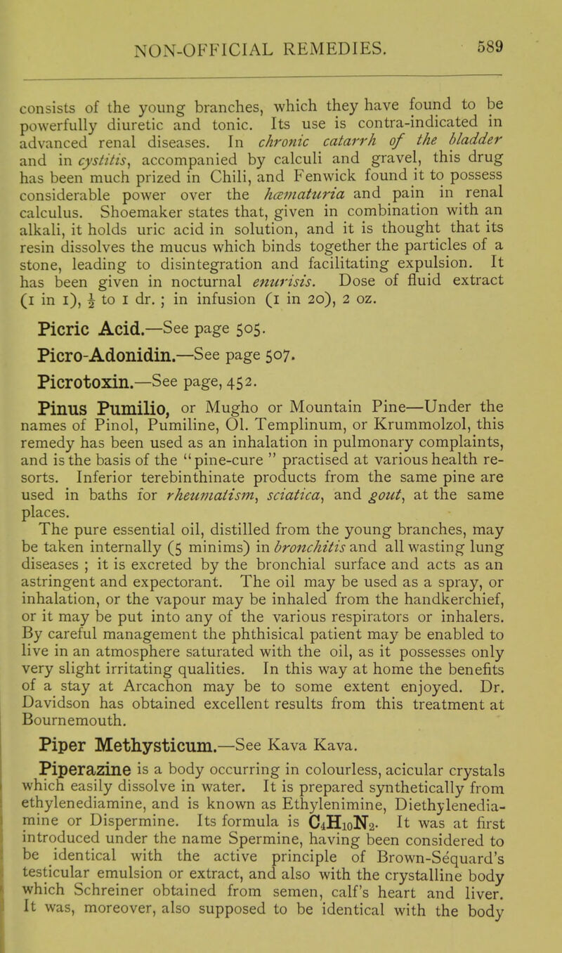 consists of the young branches, which they have found to be powerfully diuretic and tonic. Its use is contra-indicated in advanced renal diseases. In chronic catarrh of the bladder and in cystitis^ accompanied by calculi and gravel, this drug has been much prized in Chili, and Fenwick found it to possess considerable power over the hcematuria and pain in renal calculus. Shoemaker states that, given in combination with an alkali, it holds uric acid in solution, and it is thought that its resin dissolves the mucus which binds together the particles of a stone, leading to disintegration and facilitating expulsion. It has been given in nocturnal entirisis. Dose of fluid extract (i in i), i to I dr. ; in infusion (i in 20), 2 oz. Picric Acid.—See page 505. Picro-Adonidin.—See page 507. PierOtoxin.—See page, 452. PinuS Pumilio, or Mugho or Mountain Pine—Under the names of Pinol, Pumiline, 01. Templinum, or Krummolzol, this remedy has been used as an inhalation in pulmonary complaints, and is the basis of the pine-cure  practised at various health re- sorts. Inferior terebinthinate products from the same pine are used in baths for rheumatism^ sciatica^ and gout^ at the same places. The pure essential oil, distilled from the young branches, may be taken internally (5 minims) m bro7ichitis Ticsxd. all wasting lung diseases ; it is excreted by the bronchial surface and acts as an astringent and expectorant. The oil may be used as a spray, or inhalation, or the vapour may be inhaled from the handkerchief, or it may be put into any of the various respirators or inhalers. By careful management the phthisical patient may be enabled to live in an atmosphere saturated with the oil, as it possesses only very slight irritating qualities. In this way at home the benefits of a stay at Arcachon may be to some extent enjoyed. Dr. Davidson has obtained excellent results from this treatment at Bournemouth. Piper Methysticum.—See Kava Kava. Piperazine is a body occurring in colourless, acicular crystals which easily dissolve in water. It is prepared synthetically from ethylenediamine, and is known as Ethylenimine, Diethylenedia- mine or Dispermine. Its formula is C4HioN2- It was at first introduced under the name Spermine, having been considered to be identical with the active principle of Brown-Sequard's testicular emulsion or extract, and also with the crystalline body which Schreiner obtained from semen, calf's heart and liver. It was, moreover, also supposed to be identical with the body