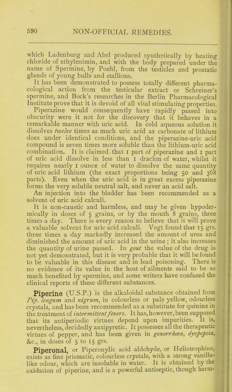 which Ladenbuig and Abel produced synthetically by heating chloride of ethylenimin, and with the body prepared under the name of Spermine, by Poehl, from the testicles and prostatic glands of young bulls and stallions. It has been demonstrated to possess totally different pharma- cological action from the testicular extract or Schreiner's spermine, and Bock's researches in the Berlin Pharmacological Institute prove that it is devoid of all vital stimulating properties. Piperazine would consequently have rapidly passed into obscurity were it not for the discovery that it behaves in a remarkable manner with uric acid. In cold aqueous solution it dissolves twelve times as much uric acid as carbonate of lithium does under identical conditions, and the piperazine-uric acid compound is seven times more soluble than the lithium-uric acid combination. It is claimed, that i part of piperazine and i part of uric acid dissolve in less than i drachm of water, whilst it requires nearly i ounce of water to dissolve the same quantity of uric acid lithium (the exact proportions being 50 and 368 parts). Even when the uric acid is in great excess piperazine forms the very soluble neutral salt, and never an acid salt. An injection into the bladder has been recommended as a solvent of uric acid calculi. It is non-caustic and harmless, and may be given hypoder- mically in doses of 5 grains, or by the mouth 8 grains, three times a day. There is every reason to believe that it wjll prove a valuable solvent for uric acid calculi, Vogt found that 15 grs. three times a day markedly increased the amount of urea an diminished the amount of uric acid in the urine ; it also increase the quantity of urine passed. In gout the value of the drug i not yet demonstrated, but it is very probable that it will be foun to be valuable in this disease and in lead poisoning. There i no evidence of its value in the host of ailments said to be s much benefited by spermine, and some writers have confused th clinical reports of these different substances. Piperine (U.S.P.) is the alkaloidal substance obtained from Pip. longum and nigrum^ in colourless or pale yellow, odourless crystals, and has been recommended as a substitute for quinine in the treatment of intermittentfevers. 11 has, however, been supposed that its antiperiodic virtues depend upon impurities. It is, nevertheless, decidedly antipyretic. It possesses all the therapeutic virtues of pepper, and has been given in gonorrhoea.^ dyspepsia., &.C., in doses of 5 to 15 grs, Piperonal, or Piperonylic acid aldehyde, or Heliotrophine, exists as fine prismatic, colourless crystals, with a strong vanilla- like odour, which are insoluble in water. It is obtained by the oxidation of piperine, and is a powerful antiseptic, though harm-