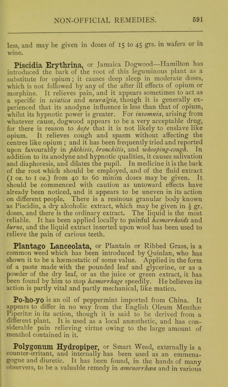 less, and may be given in doses of 15 to 45 grs. in wafers or in wine. Piscidia Erythrina, or Jamaica Dogwood—Hamilton has introduced the bark of the root of this leguminous plant as a substitute for opium; it causes deep sleep in moderate doses, which is not followed by any of the after ill effects of opium or morphine. It relieves pain, and it appears sometimes to act as a specific in sciatica and neuralgia^ though it is generally ex- perienced that its anodyne influence is less than that of opium, whilst its hypnotic power is greater. For insomnia^ arising from whatever cause, dogwood appears to be a very acceptable drug, for there is reason to hope that it is not likely to enslave like opium. It relieves cough and spasm without affecting the centres like opium ; and it has been frequently tried and reported upon favourably in phthisis^ bronchitis^ and whooping-cough. In addition to its anodyne and hypnotic qualities, it causes salivation and diaphoresis, and dilates the pupil. In medicine it is the bark of the root which should be employed, and of the fluid extract (i oz. to I oz.) from 40 to 60 minim doses may be given. It should be commenced with caution as untoward effects have already been noticed, and it appears to be uneven in its action on different people. There is a resinous granular body known as Piscidin, a dry alcoholic extract, which may be given in \ gr. doses, and there is the ordinary extract. The liquid is the most reliable. It has been applied locally to painful hcBtnorrhoids and burns., and the liquid extract inserted upon wool has been used to relieve the pain of carious teeth. PlantagO Lanceolata, or Plantain or Ribbed Grass, is a common weed which has been introduced by Quinlan, who has shown it to be a haemostatic of some value. Applied in the form of a paste made with the pounded leaf and glycerine, or as a powder of the dry leaf, or as the juice or green extract, it has been found by him to stop hcemorrhage speedily. He believes its action is partly vital and partly mechanical, like matico. Po-ho-yo is an oil of peppermint imported from China. It appears to differ in no way from the English Oleum Mentha^ Piperitoe in its action, though it is said to be derived from a different plant. It is used as a local anaesthetic, and has con- siderable pain relieving virtue owing to the large amount of menthol contained in it. Polygonum Hydropiper, or Smart Weed, externally is a counter-irritant, and internally has been used as an emmena- gogue and diuretic. It has been found, in the hands of many observers, to be a valuable remedy in amcnorrhma and in various