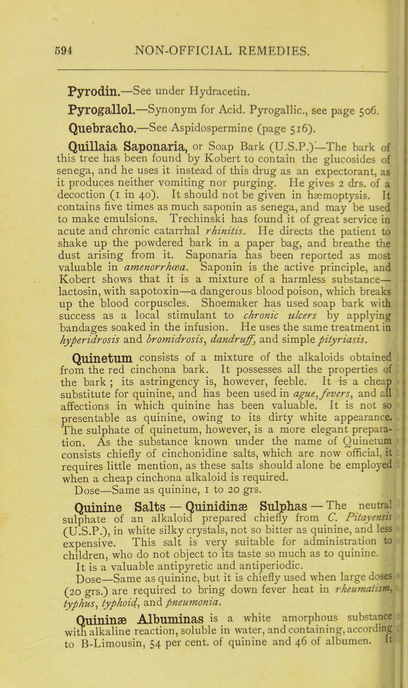 Pyrodin.—See under Hydracetin. Pyrogallol.—Synonym for Acid. Pyrogallic, see page 506. Quebracho.—See Aspidospermine (page 516). Quillaia Saponaria, or Soap Bark (U.S.P.)—The bark of this tree has been found by Kobert to contain the glucosides of senega, and he uses it instead of this drug as an expectorant, as it produces neither vomiting nor purging. He gives 2 drs. of a decoction (i in 40). It should not be given in haemoptysis. It contains five times as much saponin as senega, and may be used to make emulsions. Trechinski has found it of great service in acute and chronic catarrhal rhinitis. He directs the patient to shake up the powdered bark in a paper bag, and breathe the dust arising from it. Saponaria has been reported as most valuable in amenorrhoea. Saponin is the active principle, and Kobert shows that it is a mixture of a harmless substance— lactosin, with sapotoxin—a dangerous blood poison, which breaks up the blood corpuscles. Shoemaker has used soap bark with success as a local stimulant to chronic ulcers by applying bandages soaked in the infusion. He uses the same treatment in ■ hyperidrosis and bromidrosis, dandruff, and simple pityriasis. Quinetum consists of a mixture of the alkaloids obtained from the red cinchona bark. It possesses all the properties of the bark ; its astringency is, however, feeble. It is a cheap substitute for quinine, and has been used in ague^fevers^ and dl affections in which quinine has been valuable. It is not so presentable as quinine, owing to its dirty white appearance. The sulphate of quinetum, however, is a more elegant prepara- tion. As the substance known under the name of Quinetum consists chiefly of cinchonidine salts, which are now official, it requires little mention, as these salts should alone be employed when a cheap cinchona alkaloid is required. Dose—Same as quinine, i to 20 grs. Quinine Salts — Quinidinae Sulphas—The neutral sulphate of an alkaloid prepared chiefly from C. Pitayensis (U.S.?.), in white silky crystals, not so bitter as quinine, and less expensive. This salt is very suitable for administration to children, who do not object to its taste so much as to quinine. ( It is a valuable antipyretic and antiperiodic. Dose—Same as quinine, but it is chiefly used when large doses (20 grs.) are required to bring down fever heat in rheumatism^ typhus^ typhoid^ and pneumonia. % Quininae AlbuminaS is a white amorphous substince with alkaline reaction, soluble in water, and containing, according to B-Limousin, 54 per cent, of quinine and 46 of albumen. It
