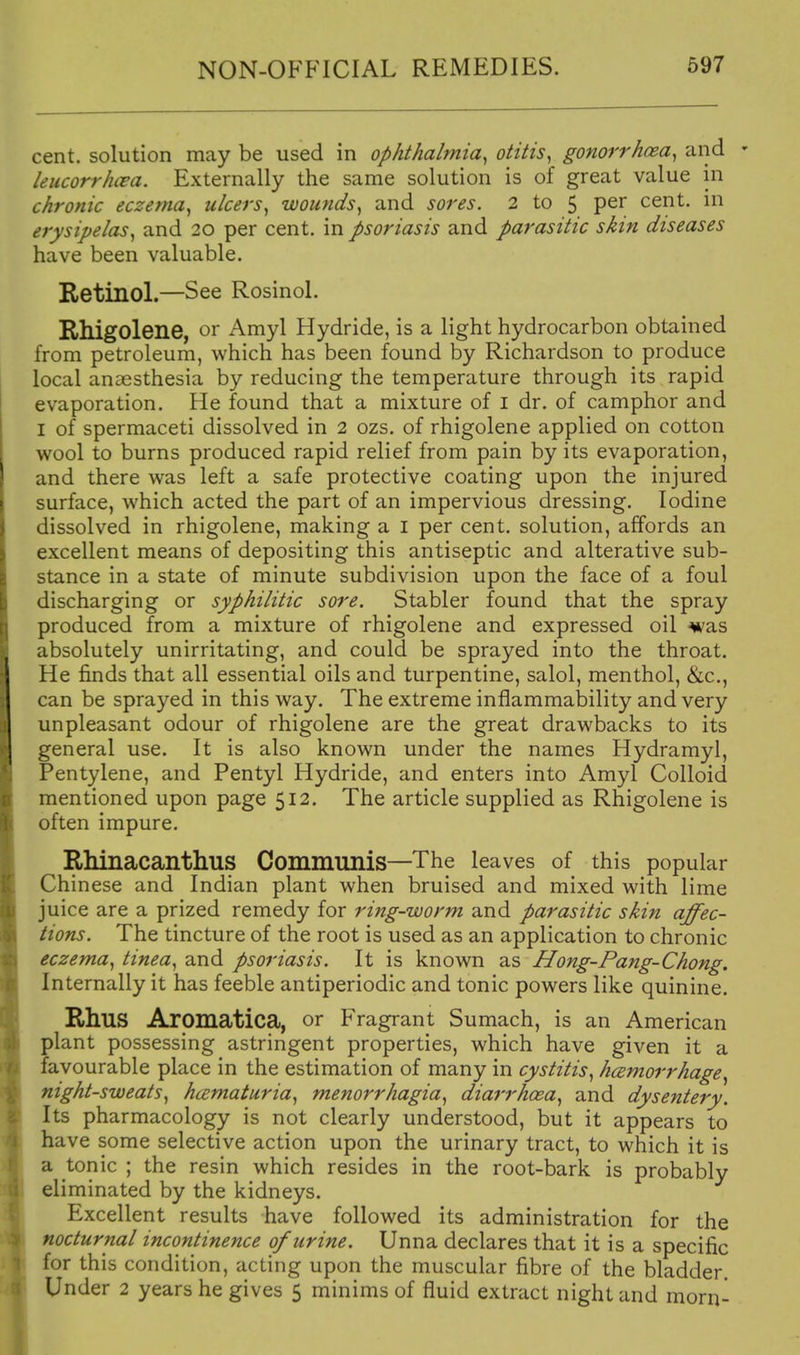 cent, solution may be used in ophthalmia^ otitis, gonorrhosa, and ' leiicorrhcea. Externally the same solution is of great value in chronic eczema, ulcers, wounds, and sores. 2 to 5 per cent, in erysipelas, and 20 per cent, in psoriasis and parasitic skin diseases have been valuable. Retinol.—See Rosinol. Rhigolene, or Amyl Hydride, is a light hydrocarbon obtained from petroleum, which has been found by Richardson to produce local anaesthesia by reducing the temperature through its rapid evaporation. He found that a mixture of i dr. of camphor and I of spermaceti dissolved in 2 ozs. of rhigolene applied on cotton wool to burns produced rapid relief from pain by its evaporation, and there was left a safe protective coating upon the injured surface, which acted the part of an impervious dressing. Iodine dissolved in rhigolene, making a i per cent, solution, affords an excellent means of depositing this antiseptic and alterative sub- stance in a state of minute subdivision upon the face of a foul discharging or syphilitic sore. Stabler found that the spray produced from a mixture of rhigolene and expressed oil was absolutely unirritating, and could be sprayed into the throat. He finds that all essential oils and turpentine, salol, menthol, &c., can be sprayed in this way. The extreme inflammability and very unpleasant odour of rhigolene are the great drawbacks to its general use. It is also known under the names Hydramyl, Pentylene, and Pentyl Hydride, and enters into Amyl Colloid mentioned upon page 512. The article supplied as Rhigolene is often impure. RMnacanthus Communis—The leaves of this popular Chinese and Indian plant when bruised and mixed with lime juice are a prized remedy for ring-worm and parasitic skin affec- tions. The tincture of the root is used as an application to chronic eczema, tinea, and psoriasis. It is known as Hong-Pang-Chong. Internally it has feeble antiperiodic and tonic powers like quinine. Rhus Aromatica, or Fragrant Sumach, is an American plant possessing astringent properties, which have given it a favourable place in the estimation of many in cystitis, hcemorrhage, night-sweats, hcematuria, menorrhagia, diarrhcea, and dysentery. Its pharmacology is not clearly understood, but it appears to have some selective action upon the urinary tract, to which it is a tonic ; the resin which resides in the root-bark is probably eliminated by the kidneys. Excellent results have followed its administration for the nocturnal incontinence of urine. Unna declares that it is a specific for this condition, acting upon the muscular fibre of the bladder. Under 2 years he gives 5 minims of fluid extract night and morn-