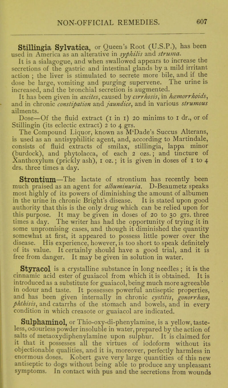 Stillingia Sylvatica, or Queen's Root (U.S.P.), has been used in America as an alterative in syphilis and struma. It is a sialagogue, and when swallowed appears to increase the secretions of the gastric and intestinal glands by a mild irritant action ; the liver is stimulated to secrete more bile, and if the dose be large, vomiting and purging supervene. The urine is increased, and the bronchial secretion is augmented. It has been given in ascites^ caused by cirrhosisin hcemorrholds^ and in chronic constipation and jaundice^ and in various strumous ailments. Dose—Of the fluid extract (i in i) 20 minims to I dr., or of Stillingin (its eclectic extract) 2 to 4 grs. The Compound Liquor, known as M'Dade's Succus Alterans, is used as an antisyphilitic agent, and, according to Martindale, consists of fluid extracts of smilax, stillingia, lappa minor (burdock), and phytolacca, of each 2 ozs.; and tincture of Xanthoxylum (prickly ash), I oz.; it is given in doses of I to 4 drs. three times a day. Strontium—The lactate of strontium has recently been much praised as an agent for albuminuria. D-Beaumetz speaks most highly of its powers of diminishing the amount of albumen in the urine in chronic Bright's disease. It is stated upon good authority that this is the only drug which can be relied upon for this purpose. It may be given in doses of 20 to 30 grs. three times a day. The writer has had the opportunity of trying it in some unpromising cases, and though it diminished the quantity somewhat at first, it appeared to possess little power over the disease. His experience, however, is too short to speak definitely of its value. It certainly should have a good trial, and it is free from danger. It may be given in solution in water. Styracol is a crystalline substance in long needles ; it is the cinnamic acid ester of guaiacol from which it is obtained. It is introduced as a substitute for guaiacol, being much more agreeable in odour and taste. It possesses powerful antiseptic properties, and has been given internally in chronic cystitis^ gonorrhoea^ phthisis^ and catarrhs of the stomach and bowels, and in every condition in which creasote or guaiacol are indicated. Sulphaminol, or Thio-oxy-di-phenylamine, is a yellow, taste- less, odourless powder insoluble in water, prepared by the action of salts of metaoxydiphenylamine upon sulphur. It is claimed for it that it possesses all the virtues of iodoform without its objectionable qualities, and it is, moreover, perfectly harmless in enormous doses. Robert gave very large quantities of this new antiseptic to dogs without being able to produce any unpleasant symptoms. In contact with pus and the secretions from wounds