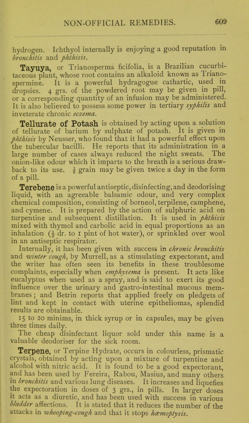 hydrogen. Ichthyol internally is enjoying a good reputation in bronchitis and phthisis. Tayuya, or Trianosperma ficifolia, is a Brazilian cucurbi- taceous plant, whose root contains an alkaloid known as Triano- spermine. It is a powerful hydragogue cathartic, used in dropsies. 4 grs. of the powdered root may be given in pill, or a corresponding quantity of an infusion may be administered. It is also believed to possess some power in tertiary syphilis and inveterate chronic eczema. Tellurate of Potash is obtained by acting upon a solution of tellurate of barium by sulphate of potash. It is given in phthisis by Neusser, who found that it had a powerful effect upon the tubercular bacilli. He reports that its administration in a large number of cases always reduced the night sweats. The onion-like odour which it imparts to the breath is a serious draw- back to its use. \ grain may be given twice a day in the form of a pill. Terebene is a powerful antiseptic, disinfecting, and deodorising liquid, with an agreeable balsamic odour, and very complex chemical composition, consisting of borneol, terpilene, camphene, and cymene. It is prepared by the action of sulphuric acid on turpentine and subsequent distillation. It is used in phthisis mixed with thymol and carbolic acid in equal proportions as an inhalation Q dr. to I pint of hot water), or sprinkled over wool in an antiseptic respirator. Internally, it has been given with success in chronic bronchitis and winter cough^ by Murrell, as a stimulating expectorant, and the writer has often seen its benefits in these troublesome complaints, especially when emphysema is present. It acts like eucalyptus when used as a spray, and is said to exert its good influence over the urinary and gastro-intestinal mucous mem- branes ; and Betrin reports that applied freely on pledgets of lint and kept in contact with uterine epitheliomas, splendid results are obtainable. 15 to 20 minims, in thick syrup or in capsules, may be given three times daily. The cheap disinfectant liquor sold under this name is a valuable deodoriser for the sick room. Terpene, or Terpine Hydrate, occurs in colourless, prismatic crystiils, obtained by acting upon a mixture of turpentine and alcohol with nitric acid. It is found to be a good expectorant, and has been used by Fereira, Rabou, Masius, and many others in bronchitis and various lung diseases. It increases and liquefies the expectoration in doses of 3 grs., in pills. In larger doses it acts as a diuretic, and has been used with success in various bladder affections. It is stated that it reduces the number of the attacks in whooping-cough and that it stops hcemoptysis.