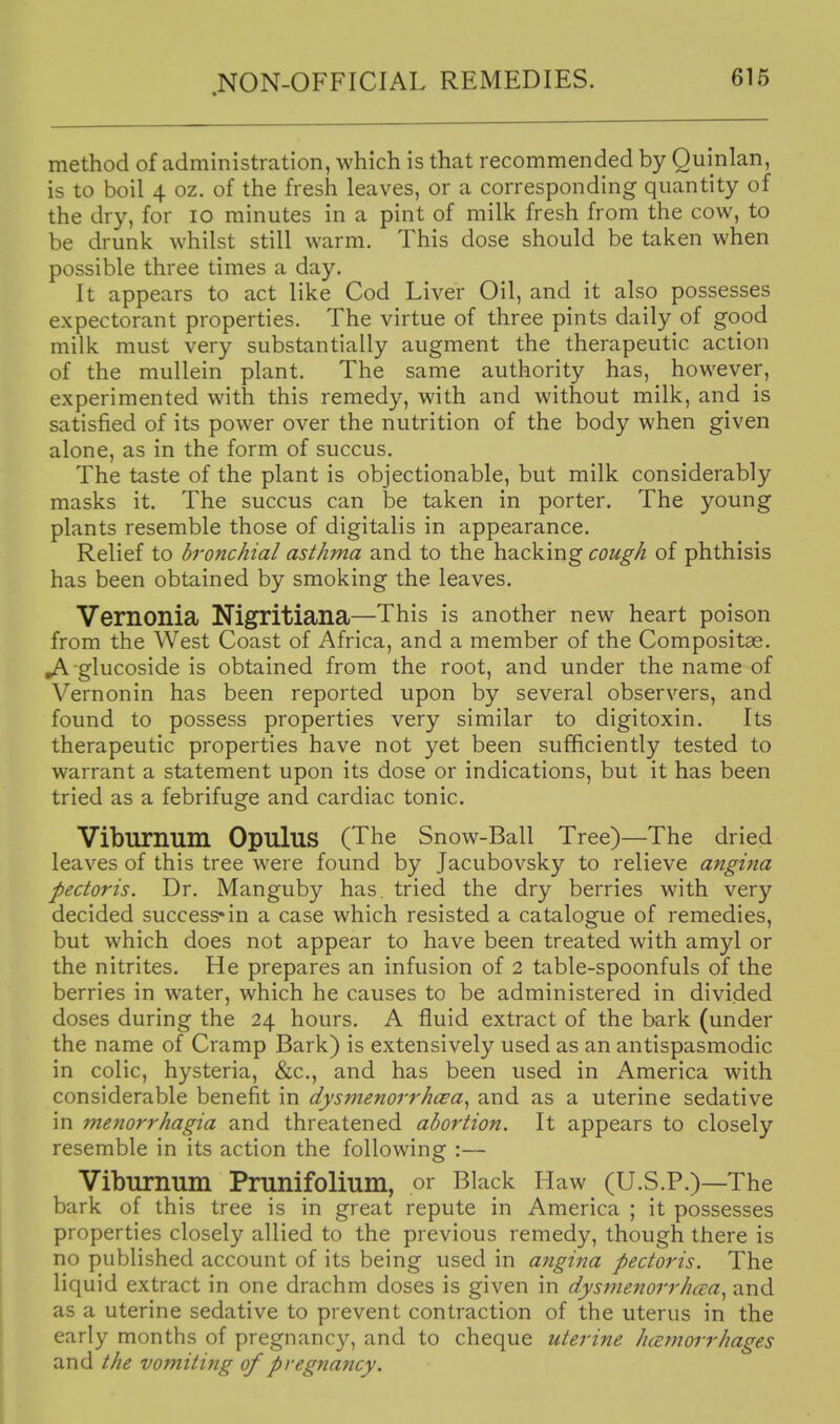 method of administration, which is that recommended by Quinlan, is to boil 4 oz. of the fresh leaves, or a corresponding quantity of the dry, for lo minutes in a pint of milk fresh from the cow, to be drunk whilst still warm. This dose should be taken when possible three times a day. It appears to act like Cod Liver Oil, and it also possesses expectorant properties. The virtue of three pints daily of good milk must very substantially augment the therapeutic action of the mullein plant. The same authority has, however, experimented with this remedy, with and without milk, and is satisfied of its power over the nutrition of the body when given alone, as in the form of succus. The taste of the plant is objectionable, but milk considerably masks it. The succus can be taken in porter. The young plants resemble those of digitalis in appearance. Relief to bronchial asthma and to the hacking cough of phthisis has been obtained by smoking the leaves. Vernonia Nigritiana—This is another new heart poison from the West Coast of Africa, and a member of the Compositae. ^ glucoside is obtained from the root, and under the name of Vernonin has been reported upon by several observers, and found to possess properties very similar to digitoxin. Its therapeutic properties have not yet been sufficiently tested to warrant a statement upon its dose or indications, but it has been tried as a febrifuge and cardiac tonic. Viburnum OpuluS (The Snow-Ball Tree)—The dried leaves of this tree were found by Jacubovsky to relieve angina pectoris. Dr. Manguby has. tried the dry berries with very decided success-in a case which resisted a catalogue of remedies, but which does not appear to have been treated with amyl or the nitrites. He prepares an infusion of 2 table-spoonfuls of the berries in water, which he causes to be administered in divided doses during the 24 hours. A fluid extract of the bark (under the name of Cramp Bark) is extensively used as an antispasmodic in colic, hysteria, &c,, and has been used in America with considerable benefit in dysmenorrhcea^ and as a uterine sedative in menorrhagia and threatened abortion. It appears to closely resemble in its action the following :— Viburnum Prunifolium, or Black Haw (U.S.P.)—The bark of this tree is in great repute in America ; it possesses properties closely allied to the previous remedy, though there is no published account of its being used in angina pectoris. The liquid extract in one drachm doses is given in dysmenorrhcea^ and as a uterine sedative to prevent contraction of the uterus in the early months of pregnancy, and to cheque uterine htEtnorrhages and the vomiting of pregnancy.