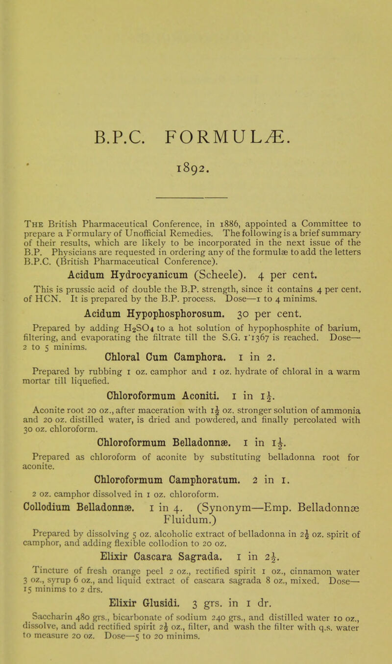 B.P.C. FORMULA. 1892. The British Pharmaceutical Conference, in 1886, appointed a Committee to prepare a Formulary of Unofficial Remedies. The following is a brief summary of their results, which are likely to be incorporated in the next issue of the B.P. Physicians are requested in ordering any of the formulae to add the letters B.P.C. (British Pharmaceutical Conference). Acidum Hydrocyanicum (Scheele). 4 per cent. This is prussic acid of double the B.P. strength, since it contains 4 per cent, of HCN. It is prepared by the B.P. process. Dose—i to 4 minims. Acidum Hypophosphorosum. 30 per cent. Prepared by adding H2SO4 to a hot solution of hypophosphite of barium, filtering, and evaporating the filtrate till the S.G. i'i367 is reached. Dose— 2 to 5 minims. Chloral Cum Camphora. i in 2. Prepared by rubbing i oz. camphor and i oz. hydrate of chloral in a warm mortar till liquefied. Chloroformum Aconiti. i in ij. Aconite root 20 oz., after maceration with oz. stronger solution of ammonia and 20 oz. distilled water, is dried and powdered, and finally percolated with 30 oz. chloroform. Chloroformum Belladonnse. i in ij. Prepared as chloroform of aconite by substituting belladonna root for aconite. Chloroformum Camphoratum. 2 in i. 2 oz. camphor dissolved in i oz. chloroform. Collodium Belladonnse. i in 4. (Synonym—Emp. Belladonnae Fluidum.) Prepared by dissolving 5 oz. alcoholic extract of belladonna in 2^ oz. spirit of camphor, and adding flexible collodion to 20 oz. Elixir Cascara Sagrada. i in 2^. Tincture of fresh orange peel 2 oz., rectified spirit i oz., cinnamon water 3 oz., syrup 6 oz., and liquid extract of cascara sagrada 8 oz., mixed. Dose— 15 minims to 2 drs. Elixir Glusidi. 3 grs. in i dr. Saccharin 480 grs., bicarbonate of .sodium 240 grs., and distilled water 10 oz., dissolve, and add rectified spirit 2^ oz., filter, and wash the filter with q.s. water to measure 20 oz. Dose—5 to 20 minims.