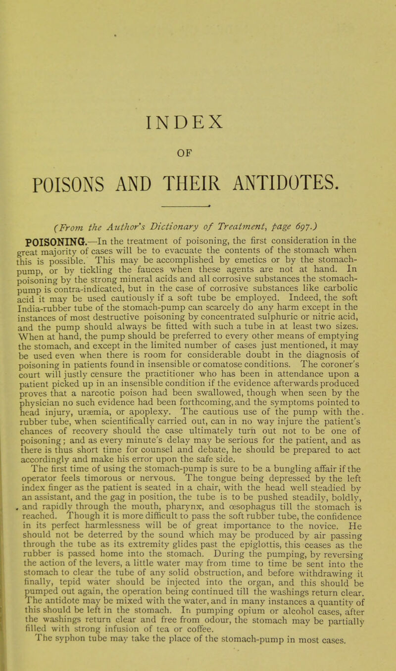 OF POISONS AND THEIR ANTIDOTES. (From the Author's Dictionary of Treatment^ page 697.) POISONING.—In the treatment of poisoning, the first consideration in the great majority of cases will be to evacuate the contents of the stomach when this is possible. This may be accomplished by emetics or by the stomach- pump, or by tickling the fauces when these agents are not at hand. In poisoning by the strong mineral acids and all corrosive substances the stomach- pump is contra-indicated, but in the case of corrosive substances like carbolic acid it may be used cautiously if a soft tube be employed. Indeed, the soft India-rubber tube of the stomach-pump can scarcely do any harm except in the instances of most destructive poisoning by concentrated sulphuric or nitric acid, and the pump should always be fitted with such a tube in at least two sizes. When at hand, the pump should be preferred to every other means of emptying the stomach, and except in the limited number of cases just mentioned, it may be used even when there is room for considerable doubt in the diagnosis of poisoning in patients found in insensible or comatose conditions. The coroner's court will justly censure the practitioner who has been in attendance upon a patient picked up in an insensible condition if the evidence afterwards produced proves that a narcotic poison had been swallowed, though when seen by the physician no such evidence had been forthcoming, and the symptoms pointed to head injury, uraemia, or apoplexy. The cautious use of the pump with the. rubber tube, when scientifically carried out, can in no way injure the patient's chances of recovery should the case ultimately turn out not to be one of poisoning; and as every minute's delay may be serious for the patient, and as there is thus short time for counsel and debate, he should be prepared to act accordingly and make his error upon the safe side. The first time of using the stomach-pump is sure to be a bungling affair if the operator feels timorous or nervous. The tongue being depressed by the left index finger as the patient is seated in a chair, with the head well steadied by an assistant, and the gag in position, the tube is to be pushed steadily, boldly, . and rapidly through the mouth, pharynx, and oesophagus till the stomach is reached. Though it is more difficult to pass the soft rubber tube, the confidence in its perfect harmlessness will be of great importance to the novice. He should not be deterred by the sound which may be produced by air passing through the tube as its extremity glides past the epiglottis, this ceases as the rubber is passed home into the stomach. During the pumping, by reversing the action of the levers, a little water may from time to time be sent into the stomach to clear the tube of any solid obstruction, and before withdrawing it finally, tepid water should be injected into the organ, and this should be pumped out again, the operation being continued till the washings return clear. The antidote may be mixed with the water, and in many instances a quantity of this should be left in the stomach. In pumping opium or alcohol cases, after the washings return clear and free from odour, the stomach may be partially filled with strong infusion of tea or coffee. The syphon tube may take the place of the stomach-pump in most cases.