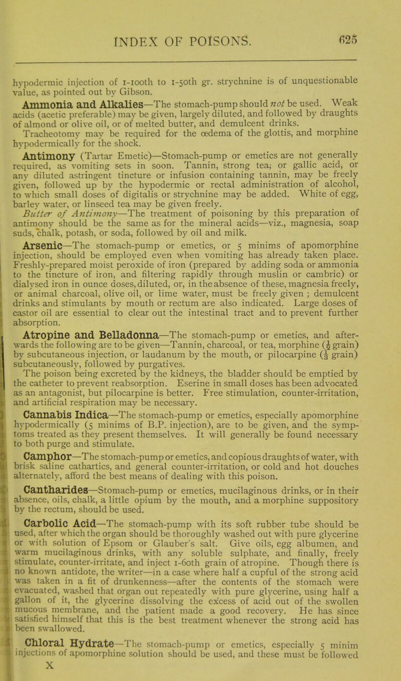 hypodermic injection of i-iooth to i-50th gr. strychnine is of unquestionable value, as pointed out by Gibson. Ammonia and Alkalies—The stomach-pump should not be used. Weak acids (acetic preferable) may be given, largely diluted, and followed by draughts of almond or olive oil, or of melted butter, and demulcent drinks. Tracheotomy may be required for the oedema of the glottis, and morphine hypodermically for the shock. Antimony (Tartar Emetic)—Stomach-pump or emetics are not generally required, as vomiting sets in soon. Tannin, strong tea; or gallic acid, or any diluted astringent tincture or infusion containing tannin, may be freely given, followed up by the hypodermic or rectal administration of alcohol, to which small doses of digitalis or strychnine may be added. White of egg, barley water, or linseed tea may be given freely. Butter of Antimony—The treatment of poisoning by this preparation of antimony should be the same as for the mineral acids—viz., magnesia, soap suds, chalk, potash, or soda, followed by oil and milk. Arsenic—The stomach-pump or emetics, or 5 minims of apomorphine injection, should be employed even when vomiting has already taken place. Freshly-prepared moist peroxide of iron (prepared by adding soda or ammonia to the tincture of iron, and filtering rapidly through muslin or cambric) or dialysed iron in ounce doses, diluted, or, in the absence of these, magnesia freely, or animal charcoal, olive oil, or lime water, must be freely given ; demulcent drinks and stimulants by mouth or rectum are also indicated. Large doses of castor oil are essential to clear out the intestinal tract and to prevent further absorption. Atropine and Belladonna—The stomach-pump or emetics, and after- wards the following are to be given—Tannin, charcoal, or tea, morphine (^ grain) by subcutaneous injection, or laudanum by the mouth, or pilocarpine (5 grain) subcutaneously, followed by purgatives. The poison being excreted by the kidneys, the bladder should be emptied by the catheter to prevent reabsorption. Eserine in small doses has been advocated as an antagonist, but pilocarpine is better. Free stimulation, counter-irritation, and artificial respiration may be necessarj'. Cannabis Indica—The stomach-pump or emetics, especially apomorphine hypodermically (5 minims of B.P. injection), are to be given, and the symp- toms treated as they present themselves. It will generally be found necessaiy to both purge and stimulate. Camphor—The stomach-pump or emetics, and copious draughts of water, with brisk saline cathartics, and general counter-irritation, or cold and hot douches alternately, afford the laest means of dealing with this poison. Cantharides—Stomach-pump or emetics, mucilaginous drinks, or in their absence, oils, chalk, a little opium by the mouth, and a morphine suppository by the rectum, should be used. Carbolic Acid—The stomach-pump with its soft rubber tube should be used, after which the organ should be thoroughly washed out with pure glycerine or with solution of Epsom or Glauber's salt. Give oils, egg albumen, and warm mucilaginous drinks, with any soluble sulphate, and finally, freely stimulate, counter-irritate, and inject i-6oth grain of atropine. Though there is no known antidote, the writer—in a case where half a cupful of the strong acid was taken in a fit of drunkenness—after the contents of the stomach were evacuated, washed that organ out repeatedly with pure glycerine, using half a gallon of it, the glycerine dissolving the excess of acid out of the swollen mucous membrane, and the patient made a good recovery. He has since satisfied himself that this is the best treatment whenever the strong acid has been swallowed. Chloral Hydrate—The stomach-pump or emetics, especially 5 minim injections of apomorphine solution should be used, and these must be followed X