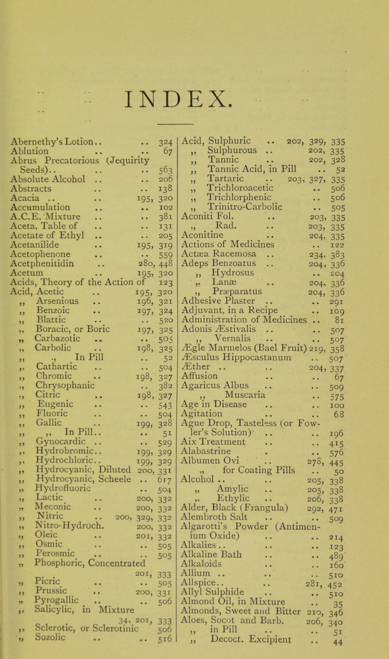 Abernethy's Lotion.. Ablution Abrus Precatorious (Jequirity Seeds).. Absolute Alcohol .. Abstracts j!\c3iCl^ • • • • Accumulation A.C.E. Mixture Aceta, Table of Acetate of Ethyl .. Acetanilide Acetophenone Acetphenitidin Acetum Acids, Theory of the Action of Acid, Acetic Arsenious Benzoic Blattic Boracic, or Boric Carbazotic Carbolic In Pill Cathartic Chromic Chrysophanic Citric Eugenic Fluoric Gallic ,, In Pill.. Gynocardic .. Hydrobromic.. Hydrochloric. 324 67 563 206 138 320 102 381 131 205 319 559 280, 448 i95> 320 123 320 19s 195, >> >J >1 >> i» >> >> >) >) >> >> > > >' >1 n 55 5J )5 >) 55 >> 5 ) 55 55 55 1955 196, 321 i97> 324 .. 520 1975 325 • • 505 198, 325 52 504 327 382 327 543 504 328 51 529 329 329 198, 198, 1995 1995 i99> 55 55 Hydrocyanic, Diluted 200, 331 Hydrocyanic, Scheele .. 617 Hydrofluoric .. 504 Lactic .. 200, 332 Meconic .. 200, 332 Nitric .. 200, 329, 332 Nitro-Hydroch. 200, 332 Oleic .. 201, 332 Osmic ^ .. .. 505 Perosmic .. .. 505 Phosphoric, Concentrated . 201, 333 Picric .. 505 Prussic .. 200, 331 Pyrogallic .. ..506 Salicylic, in Mixture 34, 201, 333 Sclerotic, or Sclerotinic 506 Sozolic .. 516 Acid, Sulphuric Slilphurous Tannic 55 55 }) )> 55 55 55 202, 329, 335 202, 335 202, 328 Tannic Acid, in Pill Tartaric .. 203, 327, Trichloroacetic Trichlorphenic Trinitro-Carbolic Aconiti Fol. „ Rad. Aconitine Actions of Medicines Actaea Racemosa .. Adeps Benzoatus .. Hydrosus Lanai ,, Praeparatus Adhesive Plaster .. Adjuvant, in a Recipe Administration of Medicines Adonis iEstivalis .. Vernalis JEgle Marmelos (Bael Fruit) 219, 358 ^sculus Hippocastanum .. 507 iEther .. .. 204, 337 55 203, 203, 204, 234' 204, 204, 204, 52 335 506 506 505 335 335 335 122 383 336 204 336 336 291 109 81 57 507 270, 205, 205, 67 509 575 100 68 196 415 576 445 50 338 338 Affusion Agaricus Albus ,, Muscaria Age in Disease Agitation Ague Drop, Tasteless (or Fow ler's Solution)' Aix Treatment Alabastrine Albumen Ovi „ for Coating Pills Alcohol .. „ Amylic „ Ethylic Alder, Black (Frangula) Alembroth Salt Algarotti's Powder (Antimon ium Oxide) Alkalies .. Alkaline Bath Alkaloids Allium .. Allspice.. .. 28 Allyl Sulphide Almond Oil, in Mixture Almonds, Sweet and Bitter 210, 346 Aloes, Socot and Barb. 206, 340 in Pill .. ., 51 Djecoct. Excipient 44 206, 338 292, 471 509 214 123 489 160 510 452 510 35 55 55