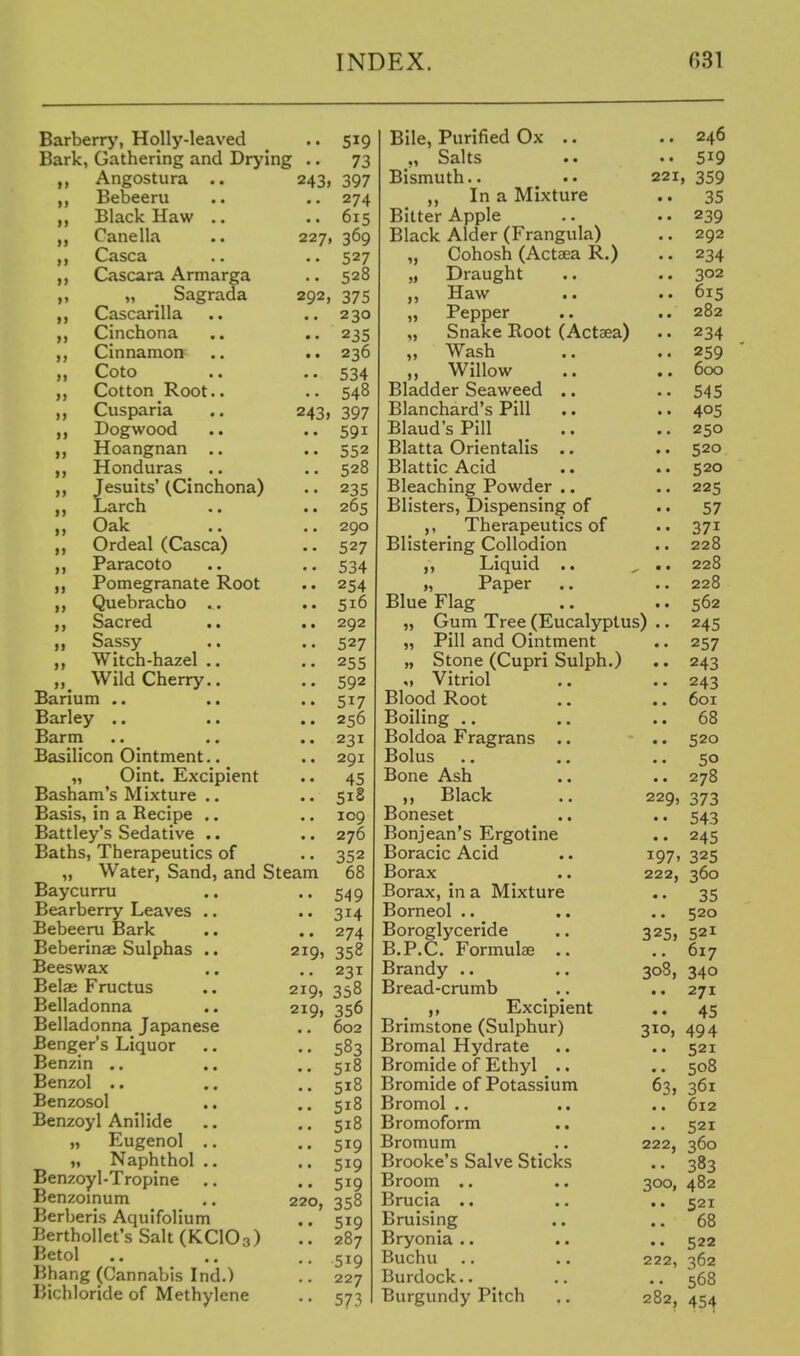 >j it >} >* »j i» ii >) >> >» )) >> >i »j >> >> i» n j> >> >> n >> »> Barberry, Holly-leaved Bark, Gathering and Drying .. Angostura .. 243. Bebeeru Black Haw .. Canella .. 227 Casca Cascara Armarga „ Sagrada 292, Cascarilla Cinchona Cinnamon Coto Cotton Root.. Cusparia .. 243J Dogwood Hoangnan .. Honduras Jesuits' (Cinchona) Larch Oak Ordeal (Casca) Paracoto Pomegranate Root Quebracho .. Sacred Sassy Witch-hazel .. Wild Cherry.. Barium .. Barley .. Barm Basilicon Ointment.. „ Oint. Excipient Basham's Mixture .. Basis, in a Recipe .. Battley's Sedative .. Baths, Therapeutics of „ Water, Sand, and Steam Baycurru Bearberry Leaves .. Bebeeru Bark Beberinae Sulphas .. Beeswax Belae Fructus Belladonna Belladonna Japanese Benger's Liquor Benzin .. .. Benzol .. Benzosol Benzoyl Anilide „ Eugenol .. „ Naphthol .. Benzoyl-Tropine .. Benzomum Berberis Aquifolium Berthollet's Salt(KC103) Betol Bhang (Cannabis Ind.) Bichloride of Methylene 219, 219, 219, 220, 519 73 397 274 615 ' 369 527 528 375 230 235 236 534 548 397 591 552 528 235 265 290 527 534 254 516 292 527 255 592 517 256 231 291 45 518 109 276 352 68 549 314 274 358 231 358 356 602 583 518 518 518 518 519 519 519 358 519 287 519 227 573 1i 1) »5 Bile, Purified Ox .. ,, Salts Bismuth.. In a Mixture Bitter Apple Black Alder (Frangula) Cohosh (Actaea R.) Draught Haw Pepper Snake Root (Actaea) Wash Willow Bladder Seaweed .. Blanchard's Pill .. Blaud's Pill _ .. Blatta Orientalis .. Blattic Acid Bleaching Powder .. Blisters, Dispensing of Therapeutics of Blistering Collodion Liquid .. „ Paper Blue Flag Gum Tree (Eucalyptus Pill and Ointment Stone (Cupri Sulph.) M Vitriol Blood Root Boiling .. Boldoa Fragrans .. Bolus Bone Ash Black Boneset Bonjean's Ergotine Boracic Acid Borax Borax, in a Mixture Borneol .. Boroglyceride B.P.C. Formulae .. Brandy .. Bread-crumb Excipient Brimstone (Sulphur) Bromal Hydrate Bromide of Ethyl .. Bromide of Potassium Bromol .. Bromoform .. Bromum Brooke's Salve Sticks Broom .. Brucia .. Bruising Bryonia .. .. Buchu Burdock.. Burgundy Pitch .. 246 .. 519 221, 359 35 .. 239 .. 292 .. 234 .. 302 .. 615 .. 282 .. 234 .. 259 .. 600 .. 545 .. 405 .. 250 .. 520 .. 520 .. 225 .. 57 371 .. 228 .. 228 .. 228 • • 562 .. 245 •• 257 .. 243 •• 243 601 .. 68 .. 520 50 .. 278 373 543 245 325 360 35 520 521 617 308, 340 271 45 494 • • 521 .. 508 63> 361 .. 612 .. 521 360 383 482 521 .. 68 .. 522 222, 362 568 454 229, 197. 222, 325, 310 222, 300, 282.