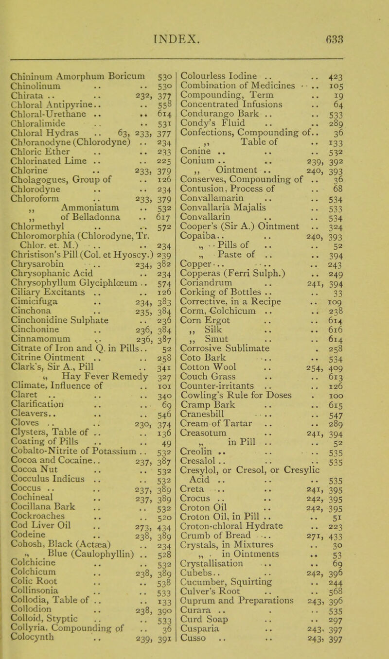 INDEX. r,33 ChiniiHim Amorphum Boricuni 530 Chinolinum .. .. 530 Chirata .. .. 232, 377 Chloral Antipyrine.. .. 558 Chloral-Urethane .. .. 614 Chloralimide . . .. 531 Chloral Hydras .. 63, 233, 377 Chloranodyne (Chlorodyne) .. 234 Chloric Ether .. .. 233 Chlorinated Lime .. .. 225 Chlorine .. 233, 379 Cholagogues, Group of .. 126 Chlorodyne .. .. 234 Chloroform . . 233, 379 „ Ammoniatum .. 532 of Belladonna .. 617 Chlormethyl .. .. 572 Chloromorphia (Chlorodyne, Tr. Chlor. et. M.) .. .. 234 Christison's Pill (Col. et Hyoscy.) 239 Chr^'sarobin Chr>'sophanic Acid Chrysophyllum Glyciphloeum Ciliarj'' Excitants .. Cimicifuga Cinchona Cinchonidine Sulphate Cinchonine Cinnamomum Citrate of Iron and Q. in Pills. Citrine Ointment Clark's, Sir A., Pill „ Hay Fever Remedy Climate, Influence of Claret Clarification Cleavers.. Cloves .. Clysters, Table of .. Coating of Pills Cobalto-Nitrite of Potassium Cocoa and Cocaine.. Cocoa Nut Cocculus Indicus .. Coccus .. Cochineal Cocillana Bark Cockroaches Cod Liver Oil Codeine Cohosh, Black (Actsea) Blue (Caulophyllin) Colchicine Colchicum Colic Root CoUinsonia CoUodia, Table of 234> 234, 235, 236, 236, Collodion ., 238, Colloid, Styptic Collyria. Compounding of Colocynth .. 239, 230 237 237» 237> 273, 238, 238, 382 234 574 126 383 384 236 384 387 52 258 341 327 lOI 340 69 546 374 136 49 532 387 532 532 389 389 532 520 434 389 234 528 532 389 538 533 133 390 533 36 391 240 24 Colourless Iodine .. Combination of Medicines Compounding, Term Concentrated Infusions Condurango Bark .. Condy's Fluid Confections, Compounding of ,, Table of Canine .. Conium .. .. 239, ,, Ointment .. 240, Conserves, Compounding of Contusion, Process of Convallamarin Convallaria Majalis Convallarin Cooper's (Sir A.) Ointment Copaiba.. „ ■ • Pills of „ Paste of .. Copper •.. Copperas (Ferri Sulph.) Coriandrum Corking of Bottles .. Corrective, in a Recipe Corm, Colchicum .. Corn Ergot ,, Silk ,, Smut Corrosive Sublimate Coto Bark Cotton Wool Couch Grass Counter-irritants ,. Cowling's Rule for Doses Cramp Bark Cranesbill • .. Cream of Tartar Creasotum „ in Pill .. Creolin .. Cresalol .. Cresylol, or Cresol, or Cresylic A.cid .. . • . • Creta .. Crocus .. Croton Oil Croton Oil, in Pill .. Croton-chloral Hydrate Crumb of Bread .. Crystals, in Mixtures „ ■ in Ointments Crystallisation Cubebs.. .. Cucumber, Squirting Culver's Root Cuprum and Preparations Curara .. Curd Soap Cusparia Cusso 254, 24 241, 242, 242, 271, 242, 243> 243- 243> 423 105 19 64 533 289 36 133 532 392 393 36 68 534 533 534 324 393 52 394 243 249 394 33 109 238 614 616 614 258 534 409 613 126 100 615 547 289 394 52 535 535 535 395 395 395 51 223 433 30 53 69 396 244 568 396 535 297 397 397