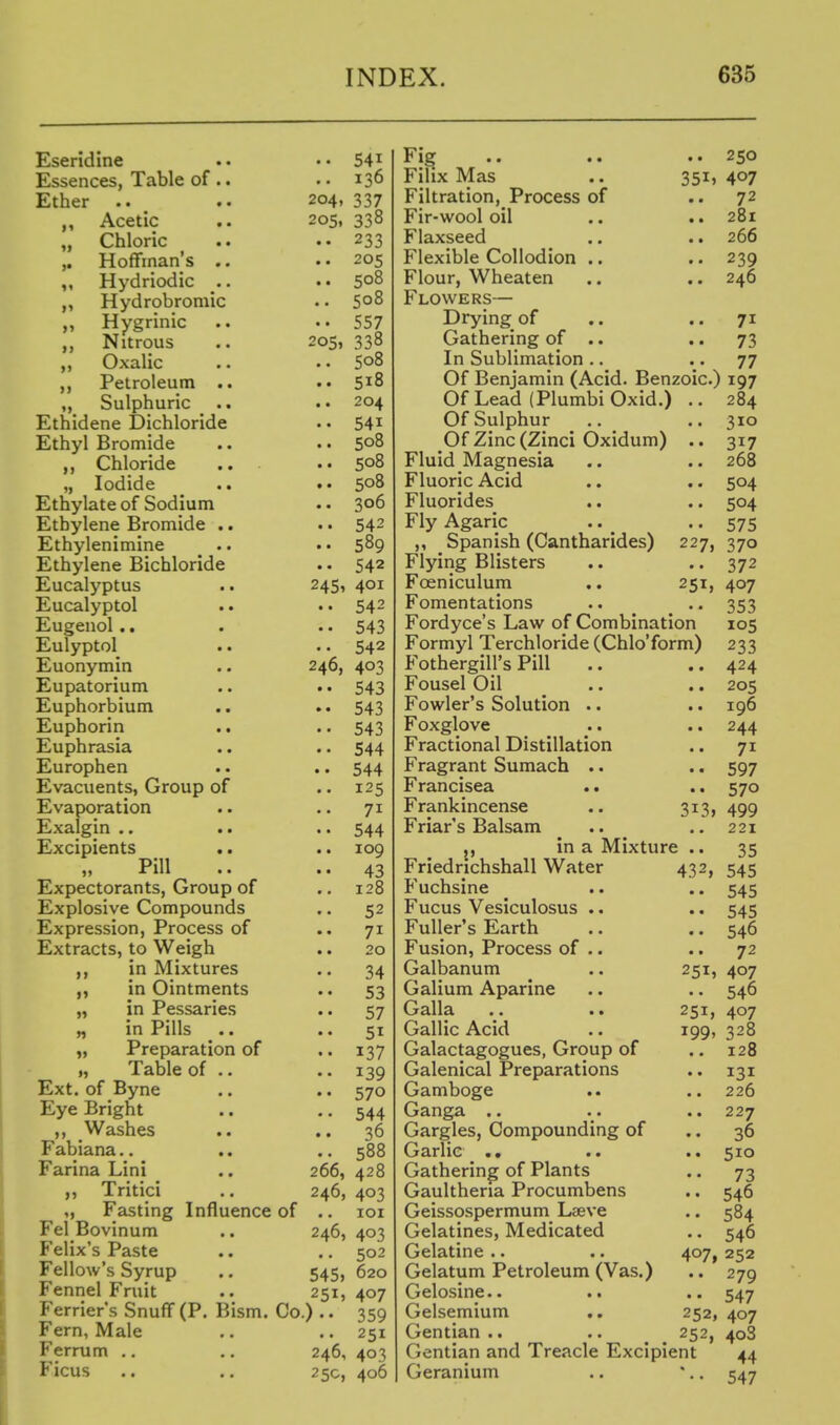 Eseridine Essences, Table of .. Ether .. _ Acetic „ Chloric Hoffman's .. Hydriodic .. „ Hydrobroniic Hygrinic Nitrous ,, Oxalic Petroleum .. Sulphuric Ethidene Bichloride Ethyl Bromide Chloride „ Iodide .. Ethylate of Sodium Ethylene Bromide .. Ethylenimine Ethylene Bichloride Eucalyptus Eucalyptol Eugenol.. Eulyptol Euonymin Eupatorium Euphorbium Euphorin Euphrasia .. Europhen Evacuents, Group of Evaporation Exalgin .. .. Excipients .. Pill Expectorants, Group of Explosive Compounds Expression, Process of Extracts, to Weigh in Mixtures in Ointments „ in Pessaries „ in Pills „ Preparation of „ Table of .. Ext. of Byne Eye Bright ,, Washes Fabiana.. Farina Lini ,, Tritici ,, Fasting Influence of Fel Bovinum Felix's Paste Fellow's Syrup Fennel Fruit P'errier's Snuff (P. Bism. Co Fern, Male Ferrum ., Ficus • • 541 .. 136 204, 337 205, 338 233 205 508 508 557 OS, 338 508 518 204 541 508 508 508 306 542 589 542 245, 401 542 543 542 46, 403 543 543 543 544 544 125 71 544 109 43 128 52 71 20 34 53 57 51 137 139 570 544 36 588 266, 428 246, 403 lOI 246, 403 .. 502 545, 620 251, 407 )•• 359 251 246, 403 25c, 406 Fig Filix Mas Filtration, Process of Fir-wool oil Flaxseed Flexible Collodion .. Flour, Wheaten Flowers— Drying^ of Gathering of . • In Sublimation .. 351) 250 407 72 281 266 239 246 71 73 77 Of Benjamin (Acid. Benzoic.) 197 Of Lead (Plumbi Oxid.) Of Sulphur Of Zinc (Zinci Oxidum) .. Fluid Magnesia Fluoric Acid Fluorides Fly Agaric ,, Spanish (Cantharides) 227, Flying Blisters Foeniculum .. 251, Fomentations Fordyce's Law of Combination Formyl Terchloride (Chlo'form) FothergiU's Pill Fousel Oil Fowler's Solution .. Foxglove Fractional Distillation Fragrant Sumach .. Francisea Frankincense .. 313, Friar's Balsam in a Mixture .. 43^ 251, • • 251, 199, Friedrichshall Water Fuchsine Fucus Vesiculosus .. Fuller's Earth Fusion, Process of .. Galbanum Galium Aparine Galla Gallic Acid Galactagogues, Group of Galenical Preparations Gamboge Ganga Gargles, Compounding of Garlic . • Gathering of Plants Gaulthena Procumbens Geissospermum Laeve Gelatines, Medicated Gelatine .. Gelatum Petroleum (Vas.) Gelosine.. Gelsemium .. Gentian .. Gentian and Treacle Excipient Geranium 284 310 317 268 504 504 575 370 372 407 353 105 233 424 205 196 244 71 597 570 499 221 35 545 545 545 546 72 407 546 407 328 128 131 226 227 36 510 73 546 584 546 407, 252 279 547 407 408 44 547 252, 252,