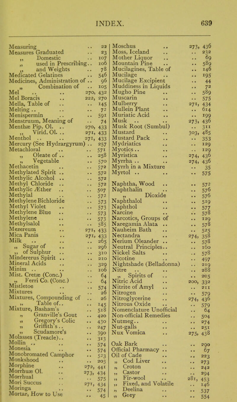 Measuring Measures Graduated Domestic „ used in Presc „ and Weights Medicated Gelatines Medicines, Adniinistrati_ „ Combination of Mel Mel Boracis Mella, Table of Melting .. Menispermin Menstruum, Meaning of Menthae Pip. 01. .. „ Virid.Ol. .. Menthol .. Mercury (See Hydrargyru Metachloral „ Oleate of .. „ Vegetable Methacetin Methylated Spirit .. Methylic Alcohol .. Methyl Chloride .. Methylic ^ther .. Methylal Methylene Bichloride Methyl Violet Methylene Blue Methylene Methylsalol Mezereum Mica Panis Milk „ Sugar of .. ,, of Sulphur Mindererus Spirit .. Mineral Acids Minim .. Mist. Cretae (Cone.) ,, Ferri Co. (Cone.) Mistletoe Mixtures Mixtures, Compounding o ,, Table of.. Mixture, Basham's „ Granville's Gout „ Gregory's Colic Griffith's .. ,, Scudamore's Molasses (Treacle).. Mollin .. Monesia Monobromated Camphor Monkshood Morphine Morrhuee 01. Morrhual Mori Succus Moringa Mortar, How to Use 22 23 107 ng.. ICO 78 540 01 .. 96 270, 432 222, 270 145 • • 72 • • 74 270, 433 271, 433 271, 433 n) .. 257 571 570 572 572 572 507 572 573 573 573 573 585 271, 433 271, 433 296 310 210 329 100 64 64 574 20 20 145 518 420 430 247 390 313 574 574 523 203 272, 441 273, 434 575 27T, 434 574 • • 45 271, 273. 303» 274, 274, Moschus .. 273, Moss, Iceland Mother Liquor Mountain Pine Mucilagines, Table of Mucilage Mucilage Excipient Muddiness in Liquids Mugho Pine Muscarin Mulberry .. Mullein Plant Muriatic Acid Musk .. Musk Root (Sumbul) Mustard Mustard Pack Mydriatics ., Myotics .. .. Myristica Myrrha .. Myrrh in a Mixture Myrtol .. Naphtha, Wood Naphthalin „ Dioxide Naphthalol Naphthol Narcine .. .. Narcotics, Groups of Naregamia Alata .. Nauheim Bath Nectandra .. 274, Nerium Oleander .. Neutral Principles.. Nickel Salts Nicotine Nightshade (Belladonna) Nitre ,, Spirits of .. Nitric Acid .. 200, Nitrite of Amyl Nitrogen Nitroglycerine .. 274, Nitrous Oxide Nomenclature Unofficial Non-official Remedies Nutmeg.. Nut-galls _ Nux Vomica .. 275, Oak Bark Official Pharmacy .. Oil of Cade „ Cod Liver „ Croton „ Castor „ Fir-wool .. 281, Fixed, and Volatile Deelina Grey 436 232 69 589 146 195 44 72 589 575 434 614 199 436 3 48s 353 129 129 436 436 35 575 572 576 576 519 577 578 129 578 525 358 578 160 578 497 219 288 205 332 2H 579 436 579 64 504 274 251 438 290 67 223 273 242 294 453 146 537 554