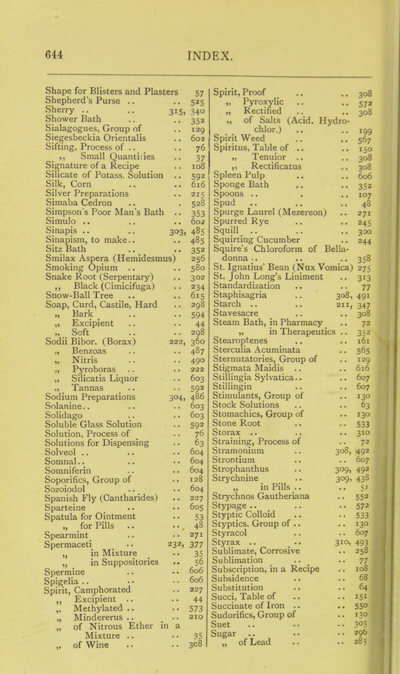 Shape for Blisters and Plasters 57 Shepherd's Purse .. .. 525 Sherry .. .. 315, 340 Shower Bath .. ,. 352 Sialagogues, Group of .. 129 Siegesbeckia Orientalis .. 602 Sifting, Process of .. .. 76 ,, Small Quantities .. 37 Signature of a Recipe .. 108 Silicate of Potass. Solution .. 592 Silk, Corn .. .. 616 Silver Preparations 215 Simaba Cedron .. . 528 Simpson's Poor Mans Bath .. 353 Simulo .. .. .. 602 Sinapis .. .. 303, 485 Sinapism, to make.. .. 485 Sitz Bath .. .. 352 Smilax Aspera (Hemidesmus) 256 Smoking Opium .. .. 580 Snake Root (Serpentary) .. 302 ,, Black (Cimicifuga) .. 234 Snow-Ball Tree .. .. 615 Soap, Curd, Castile, Hard .. 298 „ Bark _ .. •• 594 „ Excipient .. .. 44 „ Soft .. .. 298 Sodii Bibor. (Borax) 222, 360 Benzoas .. .. 487 „ Nitris .. .. 490 ., Pyroboras .. . • 222 „ Silicatis Liquor .. 603 „ Tannas .. .. 592 Sodium Preparations 304, 486 Solanine.. .. .. 603 Solidago .. ■. 603 Soluble Glass Solution .. 592 Solution, Process of .. 76 Solutions for Dispensing .. 63 Solved .. .. . • 604 Somnal.. .. • • 604 Somniferin .. • • 604 Soporifics, Group of .. 128 Sozoiodol .. •. 604 Spanish Fly (Cantharides) .. 227 Sparteine .. •• 605 Spatula for Ointment .. 53 „ for Pills .. ••.48 Spearmint .. • • 271 Spermaceti .. 232, 377 „ in Mixture _ • • 35 „ in Suppositories .. 56 Spermine . • • • 606 Spigelia .. • - • • 606 Spirit, Camphorated .. 227 ,, Excipient .. ..44 „ Methylated .. • • 573 „ Mindererus .. .. 210 „ of Nitrous Ether in a Mixture .. •• 35 „ of Wine .. .. 308 Spirit, Proof .. .. 308 „ Pyroxylic .. -.572 „ Rectified .. .. 308 „ of Salts (Acid. Hydro- chlor.) .. .. 199 Spirit Weed .. • • 567 Spiritus, Table of .. ..150 „ Tenuior .. .. 308 ,, Rectificatus .. 308 Spleen Pulp .. .. 606 Sponge Bath .. • • 352 Spoons .. . .. 107 Spud .. .. .. 48 Spurge Laurel (Mezereon) .. 271 Spurred Rye .. .. 245 Squill_ .. .. ..300 Squirting Cucumber .. 244 Squire's Chloroform of Bella- donna .. .. .. 358 St. Ignatius' Bean (Nux 'Vomica) 275 St. John Long's Liniment .. 313 Standardization .. .. 77 Staphisagria .. 308, 491 Starch .. .. 211, 347 Stavesacre ,, .. 308 Steam Bath, in Pharmacy .. 72 „ in Therapeutics .. 352 Stearoptenes .. .. 161 Sterculia Acuminata .. 565 Sternutatories, Group of .. 129 Stigmata Maidis .. .. 616 Stillingia Sylvatica.. .. 607 Stillingin .. .. 607 Stimulants, Group of .. 130 Stock Solutions .. .. 63 Stomachics, Group of .. 130 Stone Root .. .. 533 Storax .. .. .. 310 Straining, Process of .. 72 Stramonium .. 308, 492 Strontium .. .. 607 Strophanthus .. 309, 492 Strychnine _ .. 309, 438 „ in Pills .. .. 51 Strychnos Gautheriana .. 552 Stypage .. .. .. 572 Styptic Colloid .. .. 533 Styptics, Group of .. .. 130 Styracol .. .. 607 Styrax .. 310, 493 Sublimate, Corrosive .. 258 Sublimation .. _ .. 77 Subscription, in a Recipe .. 108 Subsidence .. .. 68 Substitution .. ..64 Succi, Table of .. .. 151 Succinate of Iron .. .. 550 Sudorifics, Group of .. 130 Suet .. .. .-303 Sugar .. .. ..296 „ of Lead .. ..285