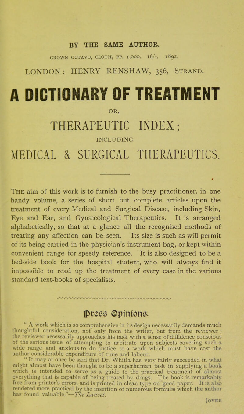 BY THE SAME AUTHOR. CROWN OCTAVO, CLOTH, PP. 1,000. l6/-. 1892. LONDON : HENRY RENSHAW, 356, Strand. A DICTIONARY OF TREATMENT OR, THERAPEUTIC INDEX; INCLUDING MEDICAL & SURGICAL THERAPEUTICS. The aim of this work is to furnish to the busy practitioner, in one handy volume, a series of short but complete articles upon the treatment of every Medical and Surgical Disease, including Skin, Eye and Ear, and Gynaecological Therapeutics. It is arranged alphabetically, so that at a glance all the recognised methods of treating any affection can be seen. Its size is such as will permit of its being carried in the physician's instrument bag, or kept within convenient range for speedy reference. It is also designed to be a bed-side book for the hospital student, who will always find it impossible to read up the treatment of every case in the various standard text-books of specialists. Ipre66 ©pinions.  A work which is so comprehensive in its design necessarily demands much thoughtful consideration, not only from the writer, but from the reviewer ; the reviewer necessarily approaches his task with a sense of diffidence conscious of the serious issue of attempting to arbitrate upon subjects covering such a wide range and anxious to do justice to a work which must have cost the author considerable expenditure of time and labour.  It may at once be said that Dr. Whitla has very fairly succeeded in what might almost have been thought to be a superhuman ta.sk in supplying a book which is intended to serve as a guide to the practical treatment of almost everything that is capable of being treated by drugs. The book is remarkably free from printer's errors, and is printed in clean type on good paper. It is also rendered more practical by the insertion of numerous formulae which the author has found valuable.—The Lancet. [over