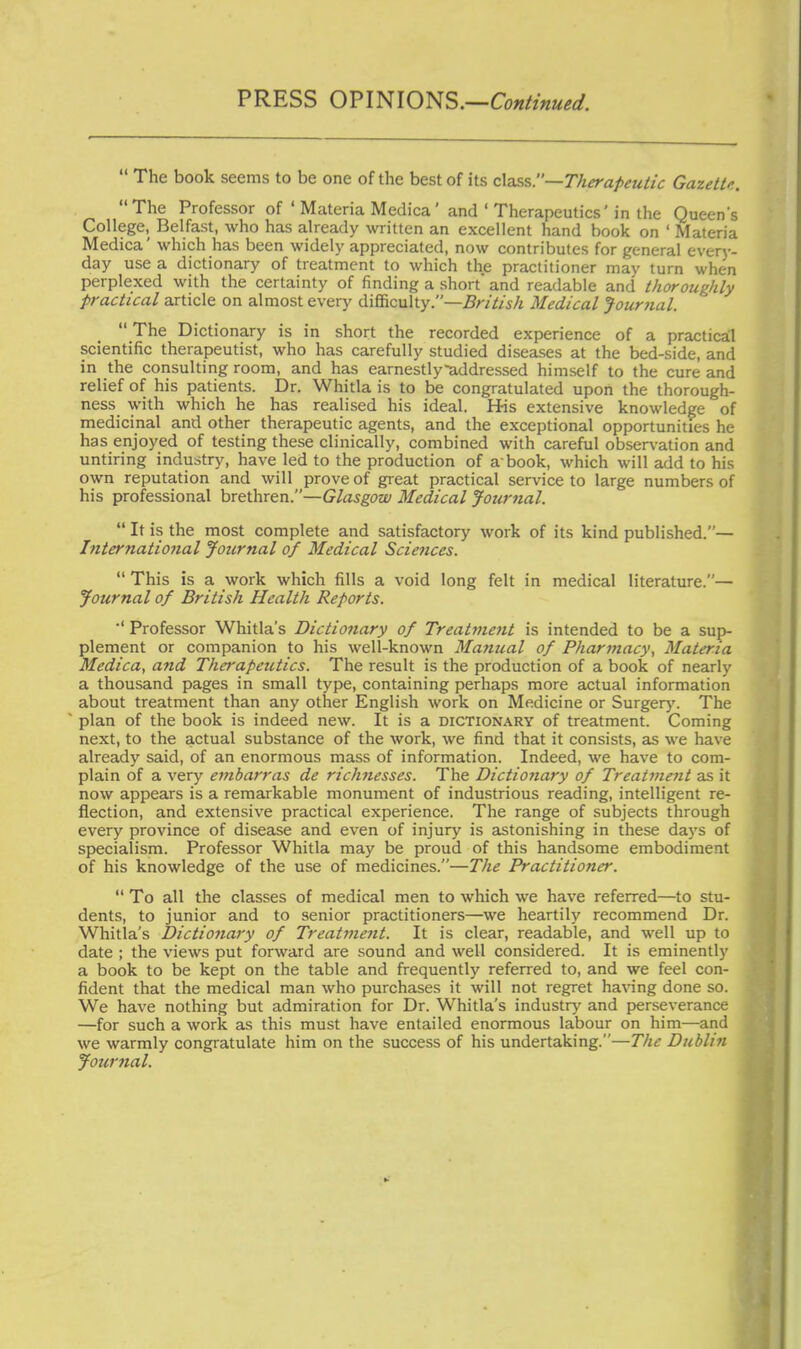 PRESS OPINIONS.—Continued.  The book seems to be one of the best of its c\ass.—Therapeutic Gazette. The Professor of ' Materia Medica' and ' Therapeutics'in the Queen's College, Belfast, who has already written an excellent hand book on ' Materia Medica' which has been widely appreciated, now contributes for general everj-- day use a dictionary of treatment to which the practitioner may turn when perplexed with the certainty of finding a short' and readable and thoroughly practical article on almost every difficulty.—^/-//l/s/! Medical Journal.  The Dictionary is in short the recorded experience of a practical scientific therapeutist, who has carefully studied diseases at the bed-side, and in the consulting room, and has earnestly-addressed himself to the cure and relief of his patients. Dr. Whitla is to be congratulated upon the thorough- ness with which he has realised his ideal. His extensive knowledge of medicinal and other therapeutic agents, and the exceptional opportunities he has enjoyed of testing these clinically, combined with careful obser\'ation and untiring industry, have led to the production of a book, which will add to his own reputation and will prove of great practical service to large numbers of his professional brethren.—Glasgow Medical Journal.  It is the most complete and satisfactory work of its kind published.— Internatio7ial Journal of Medical Sciences.  This is a work which fills a void long felt in medical literature.— Journal of British Health Reports. ■' Professor Whitla's Dictionary of Treatment is intended to be a sup- plement or companion to his well-known Manual of Pharmacy, Materia Medica, and Therapeutics. The result is the production of a book of nearly a thousand pages in small type, containing perhaps more actual information about treatment than any other English work on Medicine or Surgerj'. The plan of the book is indeed new. It is a dictionary of treatment. Coming next, to the actual substance of the work, we find that it consists, as we have already said, of an enormous mass of information. Indeed, we have to com- plain of a very embarras de richnesses. The Dictionary of Treatment as it now appears is a remarkable monument of industrious reading, intelligent re- flection, and extensive practical experience. The range of subjects through every province of disease and even of injury is astonishing in these days of specialism. Professor Whitla may be proud of this handsome embodiment of his knowledge of the use of medicines.—The Practitioner.  To all the classes of medical men to which we have referred—to stu- dents, to junior and to senior practitioners—we heartily recommend Dr. Whitla's Dictionary of Treatment. It is clear, readable, and well up to date ; the views put forward are sound and well considered. It is eminently a book to be kept on the table and frequently referred to, and we feel con- fident that the medical man who purchases it will not regret having done so. We have nothing but admiration for Dr. Whitla's industry and perseverance —for such a work as this must have entailed enormous labour on him—and we warmly congratulate him on the success of his undertaking.—The Dublin Journal.