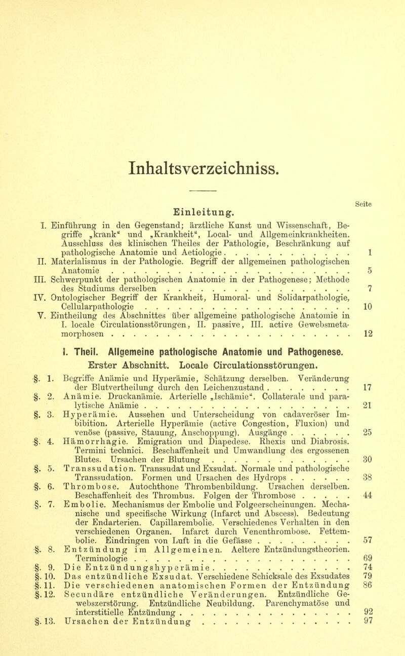 Inhaltsverzeichniss. Seite Einleitung. I. Einführung in den Gegenstand; ärztliche Kunst und Wissenschaft, Be- griffe „krank und „Krankheit, Local- und Allgemeinkrankheiten. Ausschluss des klinischen Theiles der Pathologie, Beschränkung auf pathologische Anatomie und Aetiologie 1 II. Materialismus in der Pathologie. BegriflP der allgemeinen pathologischen Anatomie 5 III. Schwerpunkt der pathologischen Anatomie in der Pathogenese; Methode des Studiums derselben 7 IV. Ontologischer Begriff der Krankheit, Humoral- und Solidarpathologie, Cellularpathologie 10 V. Eintheilung des Abschnittes über allgemeine pathologische Anatomie in 1. locale Circulationsstörungen, II. passive, III. active Gewebsmeta- morphosen 12 I. Theil. Allgemeine pathologische Anatomie und Pathogenese. Erster Abschnitt. Locale Circulationsstörungen. §. 1. Begriffe Anämie und Hyperämie, Schätzung derselben. Veränderung der Blutvertheilung durch den Leichenzustand 17 §. 2. Anämie. Druckanämie. Arterielle „Ischämie. Collaterale und para- lytische Anämie 21 §. 3. Hyperämie. Aussehen und Unterscheidung von cadaveröser Im- bibition. Arterielle Hyperämie (active Congestion, Fluxion) und venöse (passive, Stauung, Anschoppung). Ausgänge 25 §. 4. Hämorrhagie. Emigration und Diapedese. Rhexis und Diabrosis. Termini technici. Beschaffenheit und Umwandlung des ergossenen Blutes. Ursachen der Blutung 30 §. 5. Transsudation. Transsudat und Exsudat. Normale und pathologische Transsudation. Formen und Ursachen des Hydrops 38 §. 6. Thrombose. Autochthone Thrombenbildung. Ursachen derselben. Beschaffenheit des Thrombus. Folgen der Thrombose 44 §. 7. Embolie. Mechanismus der Embolie und Folgeerscheinungen. Mecha- nische und specifische Wirkung (Infarct und Abscess). Bedeutung der Endarterien. Capillarembolie. Verschiedenes Verhalten in den verschiedenen Organen. Infarct durch Venenthrombose. Fettem- bolie. Eindringen von Luft in die Gefässe 57 §. 8. Entzündung im Allgemeinen. Aeltere Entzündungstheorien. Terminologie 69 §.9. DieEntzündungshyperämie 74 §.10. Das entzündliche Exsudat. Verschiedene Schicksale des Exsudates 79 §. 11. Die verschiedenen anatomischen Formen der Entzündung 86 §.12. Secundäre entzündliche Veränderungen. Entzündliche Ge- webszerstörung. Entzündliche Neubildung. Parenchymatöse und interstitielle Entzündung 92 §.13. Ursachen der Entzündung 97