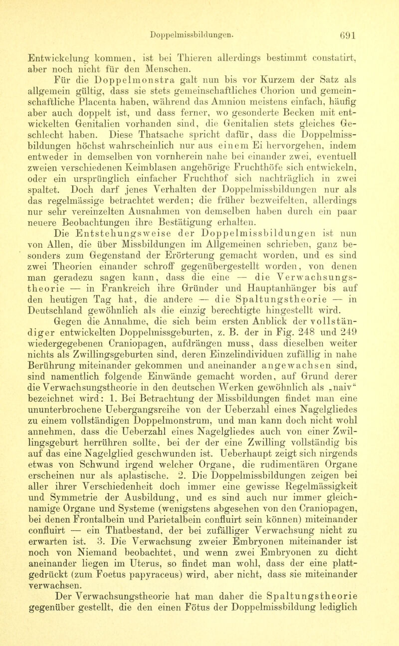 Entwickelung kommen, ist bei Thieren allerdings bestimmt constatirt, aber nocb nicht für den Menschen. Für die Doppelmonstra galt nun bis vor Kurzem der Satz als allgemein gültig, dass sie stets gemeinschaftliches Chorion und gemein- schaftliche Placenta haben, während das Amnioii meistens einfach, häufig aber auch doppelt ist, und dass ferner, wo gesonderte Becken mit ent- wickelten Genitalien vorhanden sind, die Genitalien stets gleiches Ge- schlecht haben. Diese Thatsache spricht dafür, dass die Doppelmiss- bildungen höchst wahrscheinlich nur aus einem Ei hervorgehen, indem entweder in demselben von vornherein nahe bei einander zwei, eventuell zweien verschiedenen Keimblasen angehörige Fruchthöfe sich entwickeln, oder ein ursprünglich einfacher Fruchthof sich nachträglich in zwei spaltet. Doch darf jenes Verhalten der Doppelmissbildungen nur als das regelmässige betrachtet werden; die früher bezweifelten, allerdings nur sehr vereinzelten Ausnahmen von demselben haben durch ein paar neuere Beobachtungen ihre Bestätigung erhalten. Die Entstehungsweise der Doppelmissbildungen ist nun von Allen, die über Missbildungen im Allgemeinen schrieben, ganz be- sonders zum Gegenstand der Erörterung gemacht worden, und es sind zwei Theorien einander schroff gegenübergestellt worden, von denen man geradezu sagen kann, dass die eine — die Verwachsungs- theorie — in Frankreich ihre Gründer und Hauptanhänger bis auf den heutigen Tag hat, die andere — die Spaltungstheorie — in Deutschland gewöhnlich als die einzig berechtigte hingestellt wird. Gegen die Annahme, die sich beim ersten Anblick der vollstän- diger entwickelten Doppelmissgeburten, z. B. der in Fig. 248 und 249 wiedergegebenen Craniopagen, aufdrängen muss, dass dieselben weiter nichts als Zwillingsgeburten sind, deren Einzelindividuen zufällig in nahe Berührung miteinander gekommen und aneinander angewachsen sind, sind namentlich folgende Einwände gemacht worden, auf Grund derer die Verwachsungstheorie in den deutschen Werken gewöhnlich als «naiv bezeichnet wird: 1. Bei Betrachtung der Missbildungen findet man eine ununterbrochene Uebergangsreihe von der üeberzahl eines Nagelgliedes zu einem vollständigen Doppelmonstrum, und man kann doch nicht wohl annehmen, dass die Üeberzahl eines Nagelgliedes auch von einer Zwil- lingsgeburt herrühren sollte, bei der der eine Zwilling vollständig bis auf das eine Nagelglied geschwunden ist. Ueberhaupt zeigt sich nirgends etwas von Schwund irgend welcher Organe, die rudimentären Organe erscheinen nur als aplastische. 2. Die Doppelmissbildungen zeigen bei aller ihrer Verschiedenheit doch immer eine gewisse Regelmässigkeit und Symmetrie der Ausbildung, und es sind auch nur immer gleich- namige Organe und Systeme (wenigstens abgesehen von den Craniopagen, bei denen Frontalbein und Parietalbein confluirt sein können) miteinander confluirt — ein Thatbestand, der bei zufälliger Verwachsung nicht zu erwarten ist. 3. Die Verwachsung zweier Embryonen miteinander ist noch von Niemand beobachtet, und wenn zwei Embryonen zu dicht aneinander liegen im Uterus, so findet man wohl, dass der eine platt- gedrückt (zum Foetus papyraceus) wird, aber nicht, dass sie miteinander verwachsen. Der Verwachsungstheorie hat man daher die Spaltungstheorie gegenüber gestellt, die den einen Fötus der Doppelmissbildung lediglich