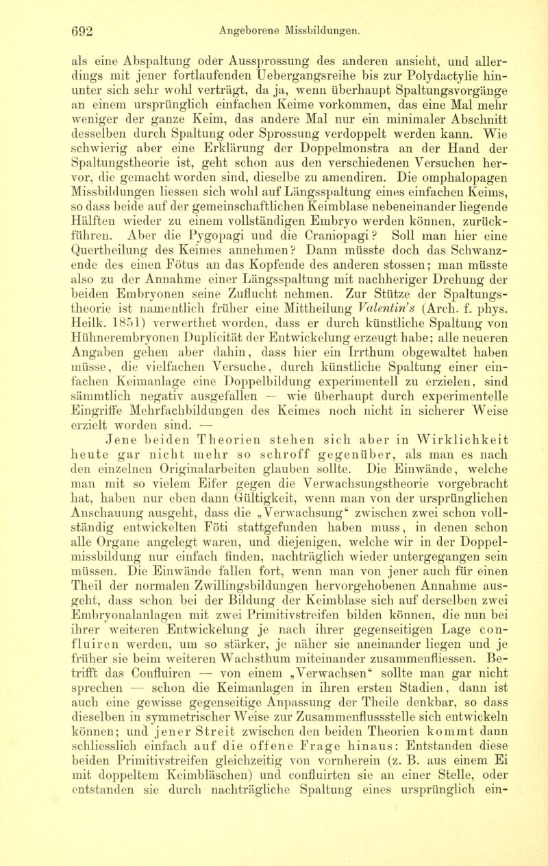 als eine Abspaltung oder Aussprossung des anderen ansieht, und aller- dings mit jener fortlaufenden Uebergangsreihe bis zur Polydactylie hin- unter sich sehr wohl verträgt, da ja, wenn überhaupt Spaltungsvorgänge an einem ursprünglich einfachen Keime vorkommen, das eine Mal mehr weniger der ganze Keim, das andere Mal nur ein minimaler Abschnitt desselben durch Spaltung oder Sprossung verdoppelt werden kann. Wie schwierig aber eine Erklärung der Doppelmonstra an der Hand der Spaltungstheorie ist, geht schon aus den verschiedenen Versuchen her- vor, die gemacht worden sind, dieselbe zu amendiren. Die Omphalopagen Missbildungen Hessen sich wohl auf Längsspaltung eines einfachen Keims, so dass beide auf der gemeinschaftlichen Keimblase nebeneinander liegende Hälften wieder zu einem vollständigen Embryo werden können, zurück- führen. Aber die Pygopagi und die Craniopagi? Soll man hier eine Quertheilung des Keimes annehmen? Dann müsste doch das Schwanz- ende des einen Fötus an das Kopfende des anderen stossen; man müsste also zu der Annahme einer Längsspaltung mit nachheriger Drehung der beiden Embryonen seine Zuflucht nehmen. Zur Stütze der Spaltungs- theorie ist namentlich früher eine Mittheilung Valentinas (Arch. f. phys. Heilk. 1851) verwerthet worden, dass er durch künstliche Spaltung von Hülinerembryonen Duplicität der Entwickelung erzeugt habe; alle neueren Angaben gehen aber dahin, dass hier ein Irrthum obgewaltet haben müsse, die vielfachen Versuche, durch künstliche Spaltung einer ein- fachen Keimanlage eine Doppelbildung experimentell zu erzielen, sind sämmtlich negativ ausgefallen — wie überhaupt durch experimentelle Eingriffe Mehrfachbildungen des Keimes noch nicht in sicherer Weise erzielt worden sind. — Jene beiden Theorien stehen sich aber in Wirklichkeit heute gar nicht mehr so schroff gegenüber, als man es nach den einzelnen Originalarbeiten glauben sollte. Die Einwände, welche man mit so vielem Eifer gegen die Verwachsungstheorie vorgebracht hat, haben nur eben dann Gültigkeit, wenn man von der ursprünglichen Anschauung ausgeht, dass die „Verwachsung zwischen zwei schon voll- ständig entwickelten Föti stattgefunden haben muss, in denen schon alle Organe angelegt waren, und diejenigen, welche wir in der Doppel- missbildung nur einfach finden, nachträglich wieder untergegangen sein müssen. Die Einwände fallen fort, wenn man von jener auch für einen Theil der normalen Zwillingsbildungen hervorgehobenen Annahme aus- geht, dass schon bei der Bildung der Keimblase sich auf derselben zwei Embryonalanlagen mit zwei Primitivstreifen bilden können, die nun bei ihrer weiteren Entwickelung je nach ihrer gegenseitigen Lage con- fluiren werden, um so stärker, je näher sie aneinander liegen und je früher sie beim weiteren Wachsthum miteinander zusammenfliessen. Be- trifft das Confluiren — von einem „Verwachsen sollte man gar nicht sprechen — schon die Keimanlagen in ihren ersten Stadien, dann ist auch eine gewisse gegenseitige Anpassung der Theile denkbar, so dass dieselben in symmetrischer Weise zur Zusammenflussstelle sich entwickeln können; und jener Streit zwischen den beiden Theorien kommt dann schliesslich einfach auf die offene Frage hinaus: Entstanden diese beiden Primitivstreifen gleichzeitig von vornherein (z. B. aus einem Ei mit doppeltem Keimbläschen) und confluirten sie an einer Stelle, oder entstanden sie durch nachträgliche Spaltung eines ursprünglich ein-