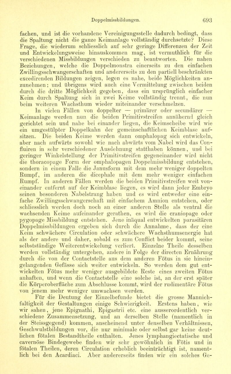 faclien, und ist die vorhandene Vereinigungsstelle dadurch bedingt, dass die Spaltung nicht die ganze Keimanlage vollständig durchsetzte? Diese Frage, die wiederum schliesslich auf sehr geringe Differenzen der Zeit und Entwickelungsweise hinauskommen mag, ist vermuthlich für die verschiedenen Missbildungen verschieden zu beantworten. Die nahen Beziehungen, welche die Doppelmonstra einerseits zu den einfachen Zwillingsschwangerschaften und andererseits zu den partiell beschränkten excedirenden Bildungen zeigen, legen es nahe, beide Möglichkeiten an- zunehmen ; und übrigens wird auch eine Vermittelung zwischen beiden durch die dritte Möglichkeit gegeben, dass ein ursprünglich einfacher Keim durch Spaltung sich in zwei Keime vollständig trennt, die nun beim weiteren Wachsthum wieder miteinander verschmelzen. In vielen Fällen von doppelter — primärer oder secundärer — Keimanlage werden nun die beiden Primitivstreifen annähernd gleich gerichtet sein und nahe bei einander liegen, die Keimscheibe wird wie ein umgestülpter Doppelkahn der gemeinschaftlichen Keimblase auf- sitzen. Die beiden Keime w^erden dann omphalopag sich entwickeln, aber nach aufwärts sowohl wie nach abwärts vom Nabel wird das Con- fluiren in sehr verschiedener Ausdehnung statthaben können, und bei geringer Winkelstellung der Primitivstreifen gegeneinander wird nicht die thoracopage Form der Omphalopagen Doppelmissbildung entstehen, sondern in einem Falle die Janusform mit dem mehr weniger doppelten Rumpf, im anderen die dicephale mit dem mehr weniger einfachen Rumpf. In anderen Fällen werden die beiden Primitivstreifen weit von- einander entfernt auf der Keimblase liegen, es wird dann jeder Embryo seinen besonderen Nabelstrang haben und es wird entweder eine ein- fache Zwillingsschv/angerschaft mit einfachem Amnion entstehen, oder schliesslich werden doch noch an einer anderen Stelle als ventral die wachsenden Keime aufeinander gerathen, es wird die craniopage oder pygopage Missbildung entstehen. Jene inäqual entwickelten parasitären Doppelmissbildungen ergeben sich durch die Annahme, dass der eine Keim schwächere Circulation oder schwächere Wachsthumsenergie hat als der andere und daher, sobald es zum Conflict beider kommt, seine selbstständige Weiterentwickelung verliert. Einzelne Theile desselben werden vollständig untergehen, andere in Folge der directen Ernährung durch die von der Contactstelle aus dem anderen Fötus in sie hinein- gelangenden Gefässe sich weiter entwickeln. So werden dem gut ent- wickelten Fötus mehr weniger ausgebildete Reste eines zweiten Fötus anhaften, und wenn die Contactstelle eine solche ist, an der erst später die Körperoberfläche zum Abschlüsse kommt, wird der rudimentäre Fötus von jenem mehr weniger umwachsen werden. Für die Deutung der Einzelbefunde bietet die grosse Mannich- faltigkeit der Gestaltungen einige Schwierigkeit. Erstens haben, wie wir sahen, jene Epignathi, Epigastrii etc. eine ausserordentlich ver- schiedene Zusammensetzung, und an derselben Stelle (namentlich in der Steissgegend) kommen, anscheinend unter denselben Verhältnissen, Geschwulstbildungen vor, die nur minimale oder selbst gar keine deut- lichen fötalen Bestandtheile enthalten. Jenes lymphangiectatische und cavernöse Bindegewebe finden wir sehr gewöhnlich in Fötis und in fötalen Theilen, deren Circulation erheblich beeinträchtigt ist, nament- lich bei den Acardiaci. Aber andererseits finden wir ein solches Ge-