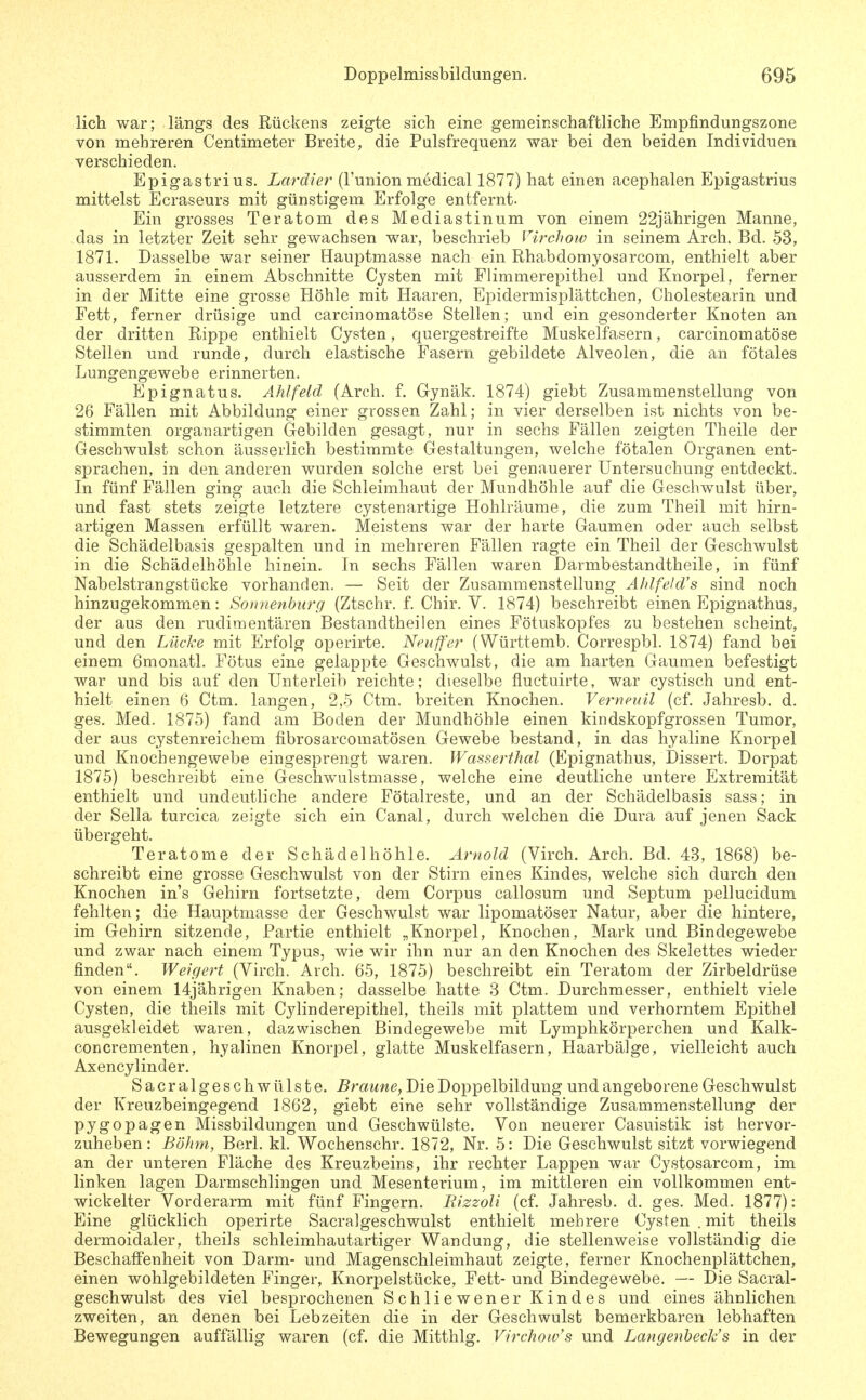 lieh war; längs des Rückens zeigte sich eine gemeinschaftliche Empfindungszone von mehreren Centimeter Breite, die Pulsfrequenz war bei den beiden Individuen verschieden. Epigastrius. Lardier (l'union medical 1877) hat einen acephalen Epigastrius mittelst Ecraseurs mit günstigem Erfolge entfernt. Ein grosses Teratom des Mediastinum von einem 22jährigen Manne, das in letzter Zeit sehr gewachsen war, beschrieb Virchow in seinem Arch. Bd. 53, 1871. Dasselbe war seiner Hauptmasse nach ein Rhabdomyosarcom, enthielt aber ausserdem in einem Abschnitte Cj'sten mit Flimmerepithel und Knorpel, ferner in der Mitte eine grosse Höhle mit Haaren, Epidermisplättchen, Cholestearin und Fett, ferner drüsige und carcinomatöse Stellen; und ein gesonderter Knoten an der dritten Rippe enthielt Cysten, quergestreifte Muskelfasern, carcinomatöse Stellen und runde, durch elastische Fasern gebildete Alveolen, die an fötales Lungengewebe erinnerten. Epignatus. Ahlfeld (Arch. f. Gynäk. 1874) giebt Zusammenstellung von 26 Fällen mit Abbildung einer grossen Zahl; in vier derselben ist nichts von be- stimmten organartigen Grebilden gesagt, nur in sechs Fällen zeigten Theile der Geschwulst schon äusserlich bestimmte Gestaltungen, welche fötalen Organen ent- sprachen, in den anderen wurden solche erst bei genauerer Untersuchung entdeckt. In fünf Fällen ging auch die Schleimhaut der Mundhöhle auf die Geschwulst über, und fast stets zeigte letztere cystenartige Hohlräume, die zum Theil mit hirn- artigen Massen erfüllt waren. Meistens war der harte Gaumen oder auch selbst die Schädelbasis gespalten und in mehreren Fällen ragte ein Theil der Geschwulst in die Schädelhöhle hinein. In sechs Fällen waren Darmbestandtheile, in fünf Nabelstrangstücke vorhanden. — Seit der Zusammenstellung Ahlfeid's sind noch hinzugekommen: Sonnenbiirg (Ztschr. f. Chir. V. 1874) beschreibt einen Epignathus, der aus den rudimentären Bestandtheilen eines Fötuskopfes zu bestehen scheint, und den Lücke mit Erfolg operirte. Nfaffer (Württemb. Correspbl. 1874) fand bei einem 6monatl. Fötus eine gelappte Geschwulst, die am harten Gaumen befestigt war und bis auf den Unterleib reichte; dieselbe fluctuirte, war cystisch und ent- hielt einen 6 Ctm. langen, 2,-5 Ctm. breiten Knochen. Vernfuil (cf. Jahresb. d. ges. Med. 1875) fand am Boden der Mundhöhle einen kindskopfgrossen Tumor, der aus cystenreichem fibrosarcomatösen Gewebe bestand, in das hyaline Knorpel und Knochengewebe eingesprengt waren. Wasserthal (Epignathus, Dissert. Dorpat 1875) beschreibt eine Geschwulstmasse, welche eine deutliche untere Extremität enthielt und undeutliche andere Fötalreste, und an der Schädelbasis sass; in der Sella turcica zeigte sich ein Canal, durch welchen die Dura auf jenen Sack übergeht. Teratome der Schädel höhle. Arnold (Virch. Arch. Bd. 43, 1868) be- schreibt eine grosse Geschwulst von der Stirn eines Kindes, welche sich durch den Knochen in's Gehirn fortsetzte, dem Corpus callosum und Septum pellucidum fehlten; die Hauptmasse der Geschwulst war lipomatöser Natur, aber die hintere, im Gehirn sitzende, Partie enthielt „Knorpel, Knochen, Mark und Bindegewebe und zwar nach einem Typus, wie wir ihn nur an den Knochen des Skelettes wieder finden. Weigert (Virch. Arch. 65, 1875) beschreibt ein Teratom der Zirbeldrüse von einem 14jährigen Knaben; dasselbe hatte 3 Ctm. Durchmesser, enthielt viele Cysten, die theils mit Cylinderepithel, theils mit plattem und verhorntem Epithel ausgekleidet waren, dazwischen Bindegewebe mit Lymphkörperchen und Kalk- concrementen, hyalinen Knorpel, glatte Muskelfasern, Haarbälge, vielleicht auch Axencylinder. Sacr algeschwülste. Braune, Die Doppelbildung und angeborene Geschwulst der Kreuzbeingegend 1862, giebt eine sehr vollständige Zusammenstellung der pygopagen Missbildungen und Geschwülste. Von neuerer Casuistik ist hervor- zuheben: Böhm, Berl. kl. Wochenschr. 1872, Nr. 5: Die Geschwulst sitzt vorwiegend an der unteren Fläche des Kreuzbeins, ihr rechter Lappen war Cystosarcom, im linken lagen Darmschlingen und Mesenterium, im mittleren ein vollkommen ent- wickelter Vorderarm mit fünf Fingern. BizzoU (cf. Jahresb. d. ges. Med. 1877): Eine glücklich operirte Sacralgeschwulst enthielt mehrere Cysten . mit theils dermoidaler, theils schleimhautartiger Wandung, die stellenweise vollständig die Beschaffenheit von Darm- und Magenschleimhaut zeigte, ferner Knochenplättchen, einen wohlgebildeten Finger, Knorpelstücke, Fett- und Bindegewebe. — Die Sacral- geschwulst des viel besprochenen Schliewener Kindes und eines ähnlichen zweiten, an denen bei Lebzeiten die in der Geschwulst bemerkbaren lebhaften Bewegungen auffällig waren (cf. die Mitthlg. Virchoivs und Langenhech's in der