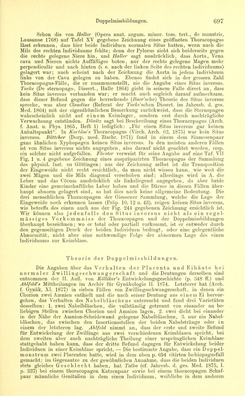Schon die von Haller (Opera anat. argum. minor, tom. tert., de monstris,. Lausanne 1768) auf Tafel XV gegebene Zeichnung eines geöffneten Thoracopagus lässt erkennen, dass hier beide Individuen normalen Situs hatten, w^enn auch die Milz des rechten Individuums fehlte; denn der Pylorus zieht sich beiderseits gegen die rechts gelegene Niere hin, und Haller sagt ausdrücklich, dass Aorta, Vena Cava und Nieren nichts Auffälliges boten, nur der rechts gelegene Magen mehr perpendiculär und nach hinten (i. e. nach der linken Seite des rechten Individuums) gelagert war; auch scheint nach der Zeichnung die Aorta in jedem Individuum links von der Cava gelegen zu haben. Ebenso findet sich in der grossen Zahl Thoracopagus-Fälle, die er zusammenstellt, nie die Angabe eines Situs inversus. Tacke (De sternopago, Dissert., Halle 1864) giebt in seinem Falle direct an, dass kein Situs inversus vorhanden war; er macht auch sogleich darauf aufmerksam, dass dieser Befund gegen die herrschende [Baer^ohe] Theorie des Situs inversus spreche, was aber Claudius (Referat der TffcA^e'schen Dissert. im Jahresb. d. ges. Med. 1864) mit der eigenthümlichen Bemerkung zurückweist, dass die Sternopagen wahrscheinlich nicht auf einem Keimlager, sondern erst durch nachträgliche Verwachsung entständen. Dönitz sagt bei Beschreibung eines Thoracopagus (Arch. f. Anat. u. Phys. 1865, Heft 1) lediglich: „Für einen Situs inversus gar keinen Anhaltspunkt. In Kortibn's Thoracopagus (Virch. Arch. 62, 1875) war kein Situs inversus. Böttcher (Dorp. med. Ztschr. 1871) fand in einem dem Siamesenpaar ganz ähnlichen Xyphopagen keinen Situs inversus. In den meisten anderen Fällen ist von Situs inversus nichts angegeben, also darauf nicht geachtet worden, resp. ein solcher nicht aufgefallen. Förster verweist für seine Angabe auf eine Taf. VII Fig. 1 u. 4 gegebene Zeichnung eines auspräparirten Thoracopagus der Sammlung des physich Inst, zu Göttingen; aus der Zeichnung selbst ist die Transposition der Eingeweide nicht recht ersichtlich, da man nicht wissen kann, wie weit die zwei Mägen und die Milz diagonal verschoben sind; allerdings wird in A. die Leber und das Cöcum ausdrücklich als linksliegend angegeben, da aber beide Kinder eine gemeinschaftliche Leber haben und die Därme in diesen Fällen über- haupt abnorm gelagert sind, so hat dies noch keine allgemeine Bedeutung. Die drei menschlichen Thoracopagen der Giessener Sammlung, welche die Lage der Eingeweide noch erkennen lassen (Präp. 10, 12 u. 43), zeigen keinen Situs inversus, wie betreffs des einen auch aus der Fig. 244 gegebenen Zeichnung ersichtlich ist. Wir können also jedenfalls den Situs inversus nicht als ein regel- mässiges Vorkommniss der Thoracopagen und der Doppelmissbildungen überhaupt bezeichnen; wo er total oder partiell vorkommt, ist er entweder durch den gegenseitigen Druck der beiden Individuen bedingt, oder eine gelegentliche Abnormität, nicht aber eine nothwendige Folge der abnormen Lage des einen Individuums zur Keimblase. Theorie der Doppelmissbildungen. Die Angaben über das Verhalten der Placenta und Eihäute bei normaler Zwillings schwang er s chaft und die Deutungen derselben sind entnommen der II. Aufl. von Kölliker's Entwickelungsgeschichte (p. 348 ff.) und Ahlfeld's Mittheilungen im Archiv für Gynäkologie II. 1874. Letzterer hat (Arch. f. Gynäk. XI. 1877) in sieben Fällen von Zwillingsschwangerscbaft, in denen ein Chorion zwei Amnien enthielt und die nach seiner Deutung aus einem Ei hervor- gehen, das Verhalten des Nabelbläschens untersucht und fand drei Varietäten desselben: 1. zwei Nabelbläschen, die vollständig getrennt von einander an be- liebigen Stellen zwischen Chorion und Amnion lagen, 2. zwei dicht bei einander in der Nähe der Amnion-Scheidewand gelegene Nabelbläschen, 3. nur ein Nabel- bläschen, das zwischen den Insertionsstellen der beiden Nabelstränge oder in einem der letzteren lag. Ahlfeld nimmt an, dass der erste und zweite Befund für Entwickelung der Zwillinge aus zwei verschiedenen Keimblasen spricht, bei dem zweiten aber auch nachträgliche Theilung einer ursprünglichen Keimblase- stattgehabt haben kann, dass der dritte Befund dagegen für Entwickelung beider Individuen in einer Keimblase spricht. — Die bestimmte Angabe, dass ein Doppel- monstrum zwei Placenten hatte, wird in dem oben p. 694 citirten Ischiopagusfall gemacht; im Gegensatze zu der gewöhnlichen Annahme, dass die beiden Individuen stets gleiches Geschlecht haben, hat Talko (cf. Jahresb. d. ges. Med. 1875, I. p. 837) bei einem thoracopagen Katzenpaar sowie bei einem thoracopagen Schaf- paar männliche Genitalien in dem einen Individuum, weibliche in dem anderen
