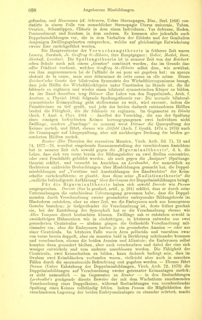 gefunden, und Hausmann (cf. Schraven, lieber Sternopagen, Diss., Berl. 1869) con- statirte in einem Falle von menschlicher Sternopagie Uterus unicornis, Tuben, Ovarien, Schamlippen, Clitoris in dem einen Individuum, Vas deferens, Hoden, Penisrudiment und Scrotum in dem anderen. Es kommen also jedenfalls auch Doppelmissbildungen vor, die in dem Verhalten der Eihäute und der Genitalien denjenigen Zwillingsgeburten entsprechen, welche auf gleichzeitige Entwickelung zweier Eier zurückgeführt werden. Die Hauptvertreter der Verwachsungstheorie in früherer Zeit waren Lemery, Burdach, Js. Geoffroy St.-Hilaire, ihre Hauptgegner: Haller, Meckel, Baer, Bischoff, Lenckart. Die Spaltungstheorie ist in neuerer Zeit von der Reichert- schen Schule noch mit einem „Gesetze combioirt worden, das im Grunde das- selbe Prädicat verdient, welches Geoffroy St.-Hilnire selbst dem, wie erwähnt, von ihm angenommenen loi de l'affinite de soi pour soi gegeben hat: un aper9u abstrait de la cause, mais sans determiner de cette cause en eile meme. Dieses Beicherfsehe Gesetz der bilateralen Symmetrie des Wirbelthierorganismus besagt, dass jede Hälfte des Wirbelthierkörpers unter Umständen im Stande ist, die ihr fehlende zu ergänzen und wieder einen bilateral symmetrischen Körper zu bilden. An der Hand desselben trug Ditfmer (Zur Lehre von den Doppelmissb., Arch. f. Anatom, u. Physiol. 1864) folgende Spaltungstheorie vor: Die normale bilateral- symmetrische Keimspaltung geht stellenweise zu weit, wird excessiv, indem die Primitivrinne zu tief greift, und jede der beiden dadurch entstandenen Hälften besitzt die Fähigkeit, die ihr fehlende zu ergänzen. Im Gegensatze zu Dönitz (Arch. f. Anat. u. Phys. 1864 — daselbst der Vorschlag, die aus der Spaltung eines einzigen befruchteten Keimes hervorgegangenen zwei Individuen nicht Zwillinge, sondern „Paarlinge zu nennen) weist Dittmer die Querspaltung des Keimes zurück, und führt, ebenso wie Ahlfeld (Arch. f. Gynäk. 1874 u. 1876) auch die Craniopagie auf Längsspaltung, aber mit nachheriger Drehung der beiden ge- sonderten Hälften zurück. Bauher (Die Theorien der excessiven Monstra, Virch. Arch. Bd. 71, 73 und 74, 1877—78, woselbst eingehende Zusammenstellung der verschiedenen Ansichten) hat in neuerer Zeit sich sowohl gegen die „Bigerminalthe o r i e, d. h. die Lehre, dass sich von vorne herein der Bildungsdotter an zwei Stellen concentrire, oder zwei Fruchthöfe gebildet werden, als auch gegen die „fissipare (Spaltungs- theorie) erklärt, und versucht im Anschluss an Lerehoullet, der namentlich an Hechteiern zahlreiche Beobachtungen über Missbildungen gemacht hat, die Doppel- missbildungen auf „Verstösse und Ausstrahlungen des Randwulstes der Keim- scheibe zurückzuführen; er glaubt, dass diese seine „Radiationstheorie die „endliche befriedigende Aufklärung über die Genese der Doppelmissbildungen bringt. Für die ßigerminaltheorie haben sich sowohl Dareste wie Banum ausgesprochen. Dareste (Sur la product. artif., p. 281) erklärt, dass er durch seine Untersuchungen die entschiedene Ueberzeugung gewonnen habe, dass die Doppel- monstra durch Verschmelzung zweier gesonderter embryonaler Bildungsherde im Blastoderm entstehen, aber zu einer Zeit, wo die Embryonen noch aus homogenem Gewebe bestehen; je tiefgreifender die Verschmelzung ist, desto früher geschah sie, bei der Entstehung der Syncephali hat er die Verschmelzung ebenso wie Allen Jonipson direct beobachten können. Zwillinge sah er entstehen sowohl in zweidottrigen Hühnereiern wie in eindottrigen, in letzteren entweder aus zwei gesonderten Cicatriculae — alsdann gingen die Gefässhöfe Verschmelzung mit- einander ein, aber die Embryonen hatten je ein gesondertes Amnion — oder aus einer Cicatricula. Im letzteren Falle vv^aren Area pellucida und vasculosa zwar von vorne herein doppelt, aber sie mussten bald in Berührung miteinander kommen und verschmelzen, ebenso die beiden Amnien und AUantois; die Embryonen selbst konnten dann gesondert bleiben, aber auch verschmelzen und dabei der eine sich weniger entwickeln und vom anderen umschlossen werden. Die Fähigkeit der Cicatricula, zwei Keimscheiben zu bilden, kann dadurch bedingt sein, dass im Ovulum zwei Keimbläschen vorhanden waren, vielleicht aber auch in manchen Fällen durch die spermatozoide Befruchtung erst gegeben werden. — Ebenso führt Banum (üeber Entstehung der Doppelmissbildungen, Virch. Arch. 72, 1878) die Doppelmissbildungen auf Verschmelzung zweier getrennter Keimanlagen zurück; er sieht namentlich — im Gegensatze zu Rauher — in den Beobachtungen Lerehotdlet's genügende directe Beweise der mit dem Wachsthum zunehmenden Verschmelzung eines Doppelkeims, während Beobachtungen von vorschreitender Spaltung eines Keimes vollständig fehlen. Indem Barnim die Möglichkeiten der verschiedenen Lagerung der beiden Embryonalanlagen zu einander erörtert, macht