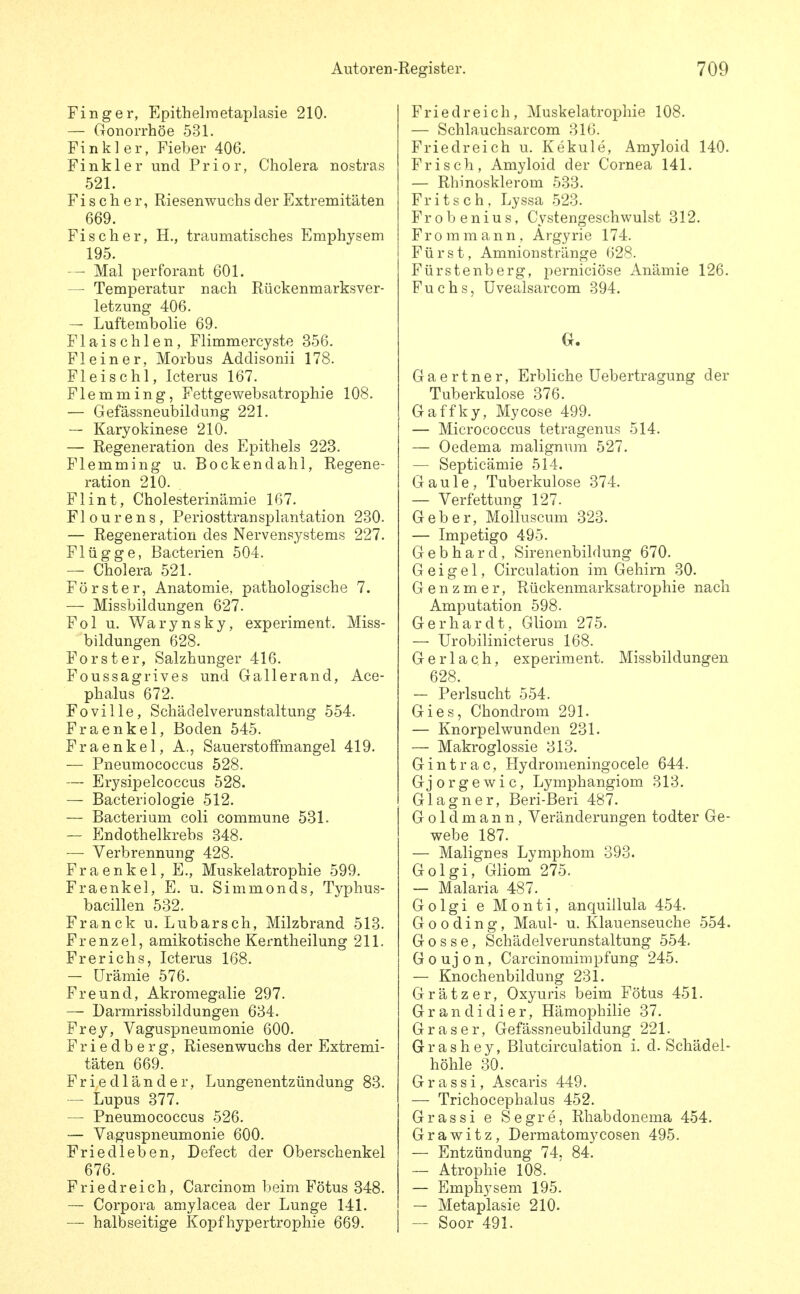 Finger, Epithelmetaplasie 210. — Gonorrhöe 531. Finkler, Fieber 406. Finkler und Prior, Cholera nostras 521. Fischer, Riesenwuchs der Extremitäten 669. Fischer, H., traumatisches Emphysem 195. Mal perforant 601. — Temperatur nach Rückenmarksver- letzung 406. — Luftembolie 69. Flaischlen, Flimmercyste 356. Fl ein er, Morbus Addisonii 178. Fleischl, Icterus 167. Flemming, Fettgewebsatrophie 108. — Gefässneubildung 221. — Karyokinese 210. — Regeneration des Epithels 223. Flemming u. Bockendahl, Regene- ration 210. Fl int, Cholesterinämie 167. Flourens, Periosttransplantation 230. — Regeneration des Nervensystems 227. Flügge, Bacterien 504. — Cholera 521. Förster, Anatomie, pathologische 7. — Missbildungen 627. Fol u. Warynsky, experiment. Miss- bildungen 628. Forst er, Salzhunger 416. Foussagrives und Gallerand, Ace- phalus 672. Foville, Schäcielverunstaltung 554. Fraenkel, Boden 545. Fraenkel, A., Sauerstoffmangel 419. — Pneumococcus 528. — Erysipelcoccus 528. — Bacteriologie 512. — Bacterium coli commune 531. — Endothelkrebs 348. — Verbrennung 428. Fraenkel, E., Muskelatrophie 599. Fraenkel, E. u. Simmonds, Typhus- bacillen 532. Franck u. Lubarsch, Milzbrand 513. Frenzel, amikotische Kerntheilung 211. Frerichs, Icterus 168. — Urämie 576. Freund, Akromegalie 297. — Darmrissbildungen 634. Frey, Vaguspneumonie 600. Friedberg, Riesenwuchs der Extremi- täten 669. Fried lande r, Lungenentzündung 83. — Lupus 377. — Pneumococcus 526. — Vaguspneumonie 600. Fried leben, Defect der Oberschenkel 676. Friedreich, Carcinom beim Fötus 348. — Corpora amylacea der Lunge 141. — halbseitige Kopfhypertrophie 669. Friedreich, Muskelatrophie 108. — Schlauchsarcom 316. Friedreich u. Kekule, Amyloid 140. Frisch, Amyloid der Cornea 141. — Rhinosklerom 533. Fritsch. Lyssa .523. Frobenius, Cystengeschwulst 312. Frommann, Argyrie 174. Fürst, Amnionstränge 628. Fürstenberg, perniciöse Anämie 126. Fuchs, üvealsarcom 394. Gaertner, Erbliche Uebertragung der Tuberkulose 376. Gaffky, Mycose 499. — Micrococcus tetragenus 514. — Oedema malignum 527. — Septicämie 514. Gaule, Tuberkulose 374. — Verfettung 127. Geber, Molluscum 323. — Impetigo 495. Gebhard, Sirenenbildung 670. G e i g e 1, Circulation im Gehirn 30. G e n z m e r, Rückenmarksatrophie nach Amputation 598. Gerhardt, Gliom 275. — Urobilinicterus 168. G e r 1 a c h, experiment. Missbildungen 628. — Perlsucht 554. Gies, Chondrom 291. — Knorpelwunden 231. — Makroglossie 313. Gintrac, Hydromeningocele 644. Gjorgewic, Lymphangiom 313. Glagner, Beri-Beri 487. Goldmann, Veränderungen todter Ge- webe 187. — Malignes Lymphom 393. Golgi, Gliom 275. — Malaria 487. Golgi e Monti, anquillula 454. G 0 0 d i n g, Maul- u. Klauenseuche 554. Gosse, Schädelverunstaltung 554, G 0 u j 0 n, Carcinomimpfung 245. — Knochenbildung 231. Gr ätz er, Oxyuris beim Fötus 451. Grandidier, Hämophilie 37. Gras er, Gefässneubildung 221. Grashey, Blutcirculation i. d. Schädel- höhle 30. Grassi, Ascaris 449. — Trichocephalus 452. Grassi e Segre, Rhabdonema 454. Grawitz, Dermatomycosen 495. — Entzündung 74. 84. ~ Atrophie 108. — Emphysem 195. — Metaplasie 210. — Soor 491.