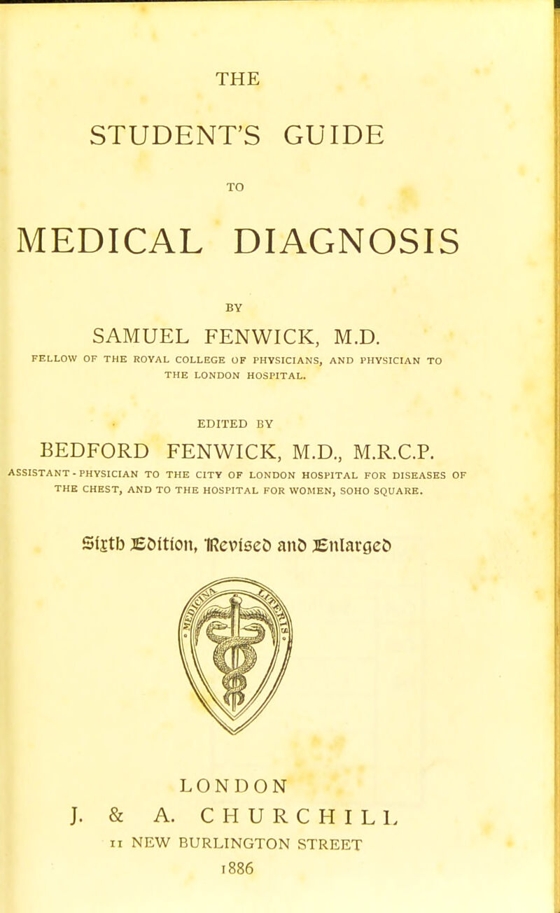 STUDENT'S GUIDE TO MEDICAL DIAGNOSIS BY SAMUEL FENWICK, M.D. FELLOW OF THE ROYAL COLLEGE OF PHYSICIANS, AND PHYSICIAN TO THE LONDON HOSPITAL. EDITED BY BEDFORD FENWICK, M.D., M.R.C.P. ASSISTANT - PHYSICIAN TO THE CITY OF LONDON HOSPITAL FOR DISEASES OF THE CHEST, AND TO THE HOSPITAL FOR WOMEN, SOHO SQUARE. Sfjtb EMtlon, iReviseD an& Enlarges LONDON J. & A. CHURCHILL ii NEW BURLINGTON STREET 1886