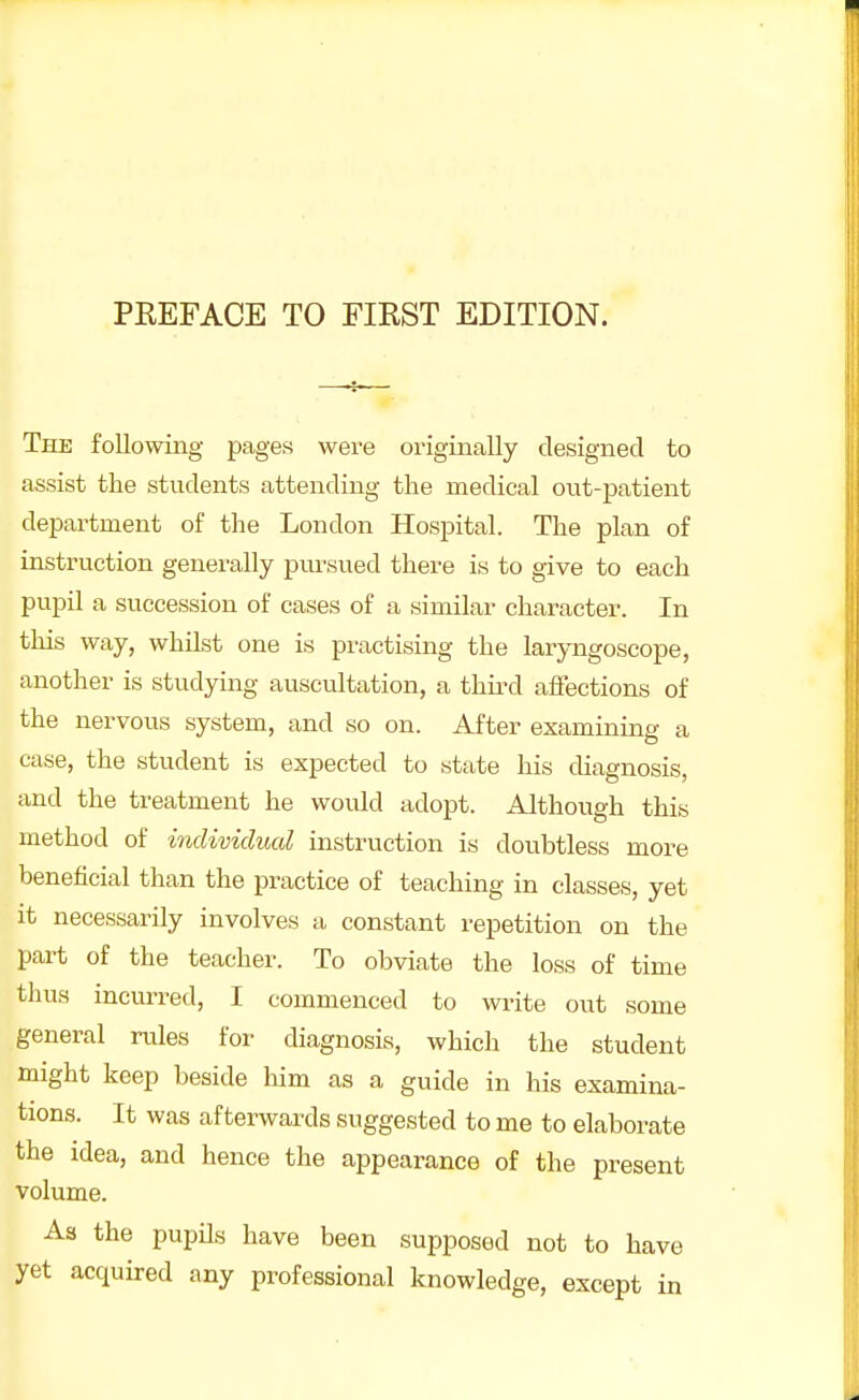 The following pages were originally designed to assist the students attending the medical out-patient department of the London Hospital. The plan of instruction generally pursued there is to give to each pupil a succession of cases of a similar character. In this way, whilst one is practising the laryngoscope, another is studying auscultation, a third affections of the nervous system, and so on. After examining a case, the student is expected to state his diagnosis, and the treatment he would adopt. Although this method of individual instruction is doubtless more beneficial than the practice of teaching in classes, yet it necessarily involves a constant repetition on the part of the teacher. To obviate the loss of time thus incurred, I commenced to write out some general rules for diagnosis, which the student might keep beside him as a guide in his examina- tions. It was afterwards suggested to me to elaborate the idea, and hence the appearance of the present volume. As the pupils have been supposed not to have yet acquired any professional knowledge, except in