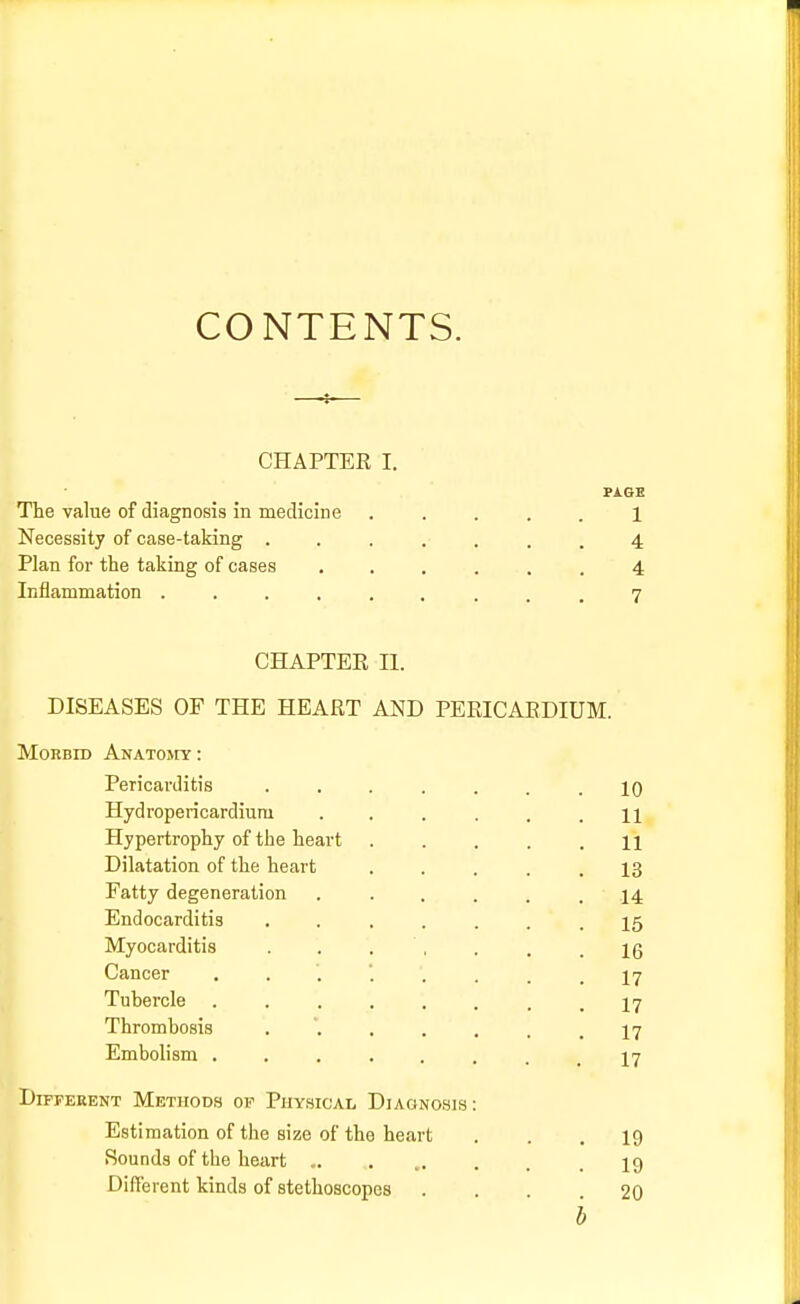 CONTENTS. CHAPTEE I. PAGE The value of diagnosis in medicine ..... 1 Necessity of case-taking ....... 4 Plan for the taking of cases ...... 4 Inflammation ......... 7 CHAPTEE II. DISEASES OF THE HEAET AND PERICARDIUM. Morbid Anatomy : Pericarditis ....... 10 Hydropericardiu.ru . . . . . .11 Hypertrophy of the heart . . . . .11 Dilatation of the heart . . . .13 Fatty degeneration ...... 14 Endocarditis ....... 15 Myocarditis . . . , . . .16 Cancer 17 Tubercle ........ 17 Thrombosis . '. . . . . .17 Embolism ....... 17 Different Methods of Physical Diagnosis: Estimation of the size of the heart ... 19 Sounds of the heart ... ..... 19 Different kinds of stethoscopes ... 20 b