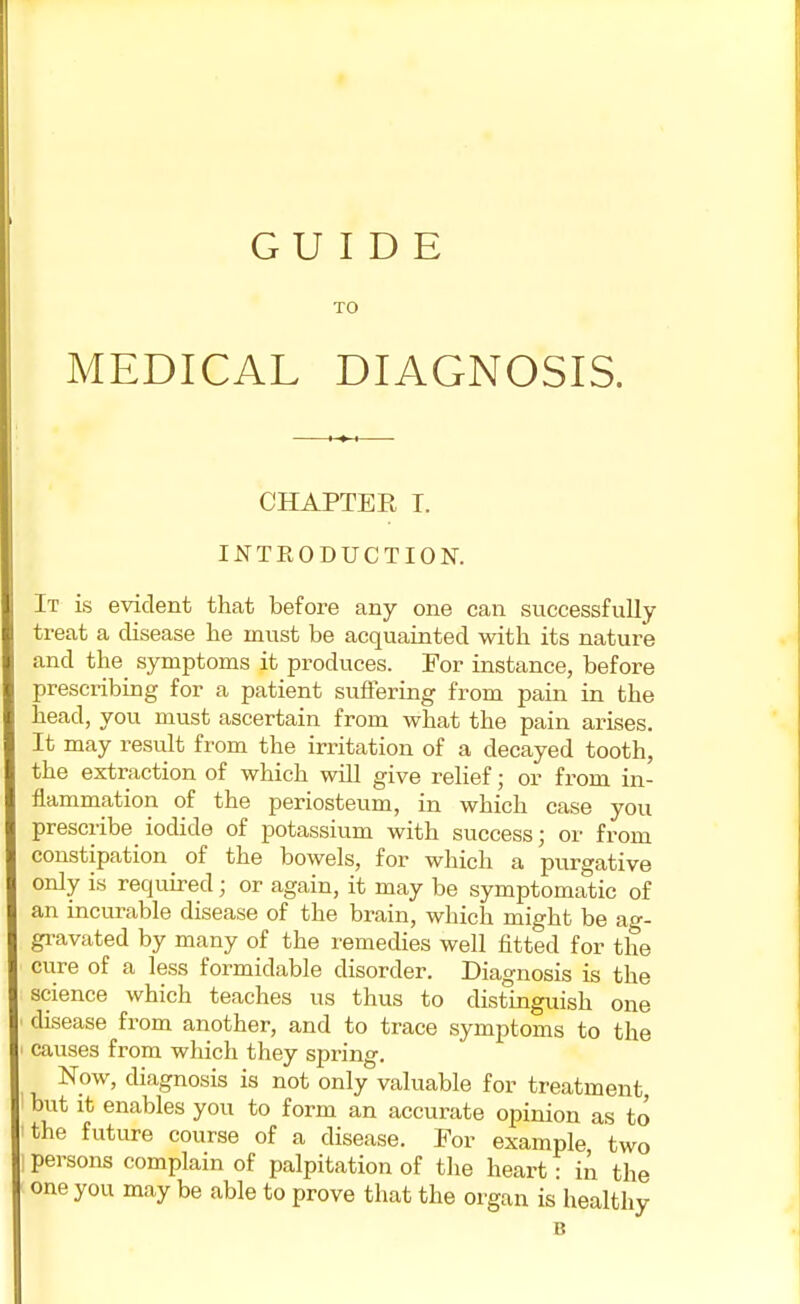 GUIDE TO MEDICAL DIAGNOSIS. CHAPTER I. INTRODUCTION. It is evident that before any one can successfully treat a disease he must be acquainted with its nature and the symptoms it produces. For instance, before prescribing for a patient suffering from pain in the head, you must ascertain from what the pain arises. It may result from the irritation of a decayed tooth, the extraction of which will give relief; or from in- flammation of the periosteum, in which case you prescribe iodide of potassium with success; or from constipation of the bowels, for which a purgative only is required ; or again, it may be symptomatic of an incurable disease of the brain, which might be ag- gravated by many of the remedies well fitted for the cure of a less formidable disorder. Diagnosis is the science which teaches us thus to distinguish one disease from another, and to trace symptoms to the causes from which they spring. Now, diagnosis is not only valuable for treatment, but it enables you to form an accurate opinion as to 'the future course of a disease. For example two ' persons complain of palpitation of the heart: in the one you may be able to prove that the organ is healthy B