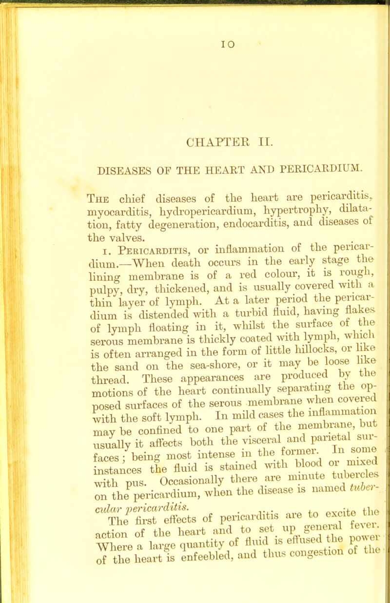 CHAPTER II. DISEASES OF THE HEART AND PERICARDIUM. The chief diseases of the heart are pericarditis, myocarditis, hydropericardiuni, hypertrophy, dilata- tion, fatty degeneration, endocarditis, and diseases of the valves. i. Pericarditis, or inflammation of the pericar- dium.—When death occurs in the early stage the- lining memhrane is of a red colour, it is rough, pulpy, dry, thickened, and is usually covered with a thin layer of lymph. At a later period the pericar- dium is distended with a turbid fluid, having flakes of lymph floating in it, whilst the surface ot the serous membrane is thickly coated with lymph, which is often arranged in the form of little hillocks, or like the sand on the sea-shore, or it may be loose like thread. These appearances are produced by tne motions of the heart continually separating the op- posed surfaces of the serous membrane when covered with the soft lymph. In mild cases the inflammation may be confined to one part of the membrane, but usually it affects both the T^^^T^L faces - being most intense in the former. In some Sees the fluid is stained with blood «™d with pus. Occasionally there are minute tubercles on thePpericardium, when the disease is named tuber- cular pericarditis. a^n^P the* The first effects of pericarditis are to excite l of the heart's enfeebled, and thus congestion of the