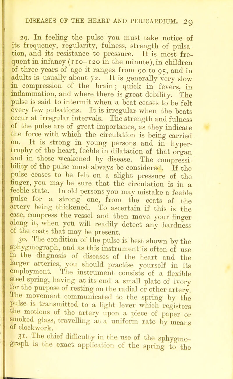 29. In feeling the pulse you must take notice of its frequency, regularity, fulness, strength of pulsa- tion, and its resistance to pressure. It is most fre- quent in infancy (110-120 in the minute), in children of three years of age it ranges from 90 to 95, and in adults is usually about 72. It is generally very slow in compression of the brain; quick in fevers, in inflammation, and where there is great debility. The pulse is said to intermit when a beat ceases to be felt every few pulsations. It is irregular when the beats occur at irregular intervals. The strength and fulness of the pulse are of great importance, as they indicate the force with which the circulation is being carried on. It is strong in young persons and in hyper- trophy of the heart, feeble in dilatation of that organ and in those weakened by disease. The compressi- bility of the pulse must always be considered. If the pulse ceases to be felt on a slight pressure of the finger, you may be sure that the circulation is in a feeble state. In old persons you may mistake a feeble pulse for a strong one, from the coats of the artery being thickened. To ascertain if this is the case, compress the vessel and then move your finder along it, when you will readily detect any hardness of the coats that may be present. 30. The condition of the pulse is best shown by the sphygmograph, and as this instrument is often of use m the diagnosis of diseases of the heart and the larger arteries, you should practise yourself in its employment. The instrument consists of a flexible steel spring, having at its end a small plate of ivory for the purpose of resting on the radial or other artery. The movement communicated to the spring by the pulse is transmitted to a light lever which registers the motions of the artery upon a piece of paper or smoked glass, travelling at a uniform rate by means of clockwork. 31. The chief difficulty in the use of the sphyo-mo- graph is the exact application of the spring to the