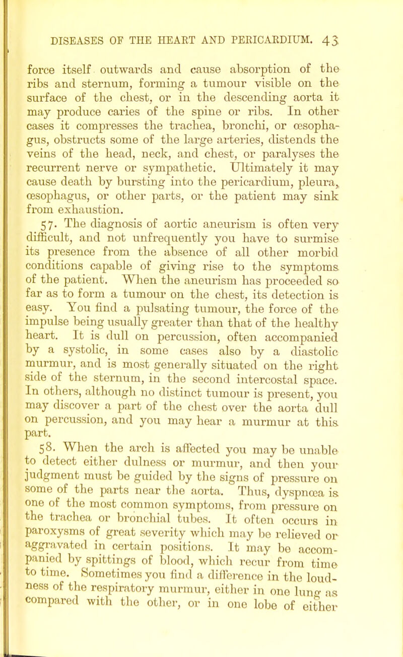 force itself outwards and cause absorption of the ribs and sternum, forming a tumour visible on the surface of the chest, or in the descending aorta it may produce caries of the spine or ribs. In other cases it compresses the trachea, bronchi, or oesopha- gus, obstructs some of the large arteries, distends the veins of the head, neck, and chest, or paralyses the recurrent nerve or sympathetic. Ultimately it may cause death by bursting into the pericardium, pleura,, oesophagus, or other parts, or the patient may sink from exhaustion. 57. The diagnosis of aortic aneurism is often very difficult, and not unfrequently you have to surmise its presence from the absence of all other morbid conditions capable of giving rise to the symptoms of the patient. When the aneurism has proceeded so far as to form a tumour on the chest, its detection is easy. You find a pulsating tumour, the force of the impulse being usually greater than that of the healthy heart. It is dull on percussion, often accompanied by a systolic, in some cases also by a diastolic murmur, and is most generally situated on the right side of the sternum, in the second intercostal space. In others, although no distinct tumour is present, you may discover a part of the chest over the aorta dull on percussion, and you may hear a murmur at this part. 58. When the arch is affected you may be unable to detect either dulness or murmur, and then your judgment must be guided by the signs of pressure on some of the parts near the aorta. Thus, dyspnoea is. one of the most common symptoms, from pressure on the trachea or bronchial tubes. It often occurs in paroxysms of great severity which may be relieved or aggravated in certain positions. It may be accom- panied by spittings of blood, which recur from time to time. Sometimes you find a difference in the loud- ness of the respiratory murmur, either in one luno- as compared with the other, or in one lobe of either