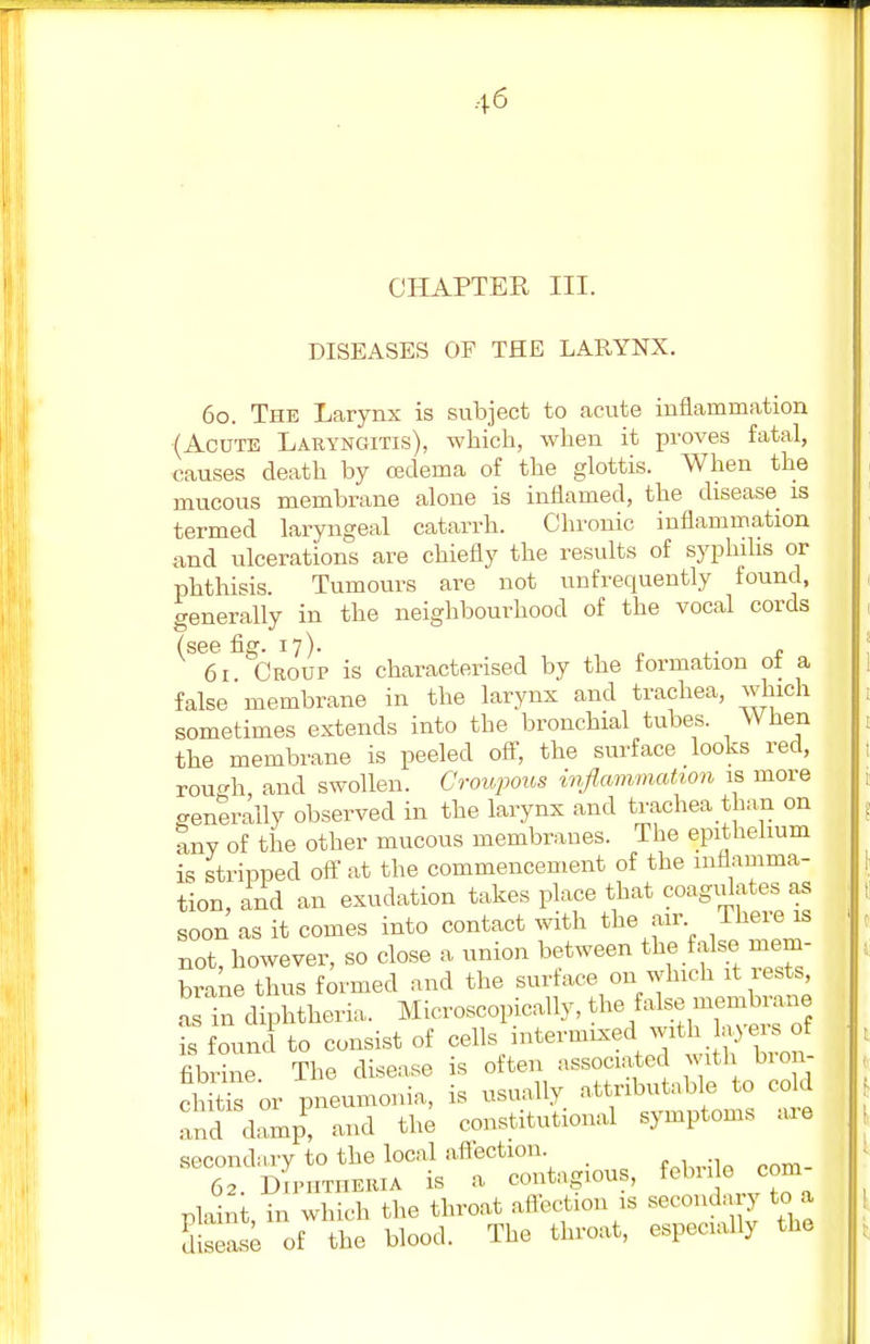 CHAPTER III. DISEASES OF THE LARYNX. 60. The Larynx is subject to acute inflammation (Acute Laryngitis), which, when it proves fatal, causes death by cedeina of the glottis. When the mucous membrane alone is inflamed, the disease is termed laryngeal catarrh. Chronic inflammation and ulcerations are chiefly the results of syphilis or phthisis. Tumours are not unfrequently found, generally in the neighbourhood of the vocal cords 61 Croup is characterised by the formation of a false membrane in the larynx and trachea, which sometimes extends into the bronchial tubes. When the membrane is peeled off, the surface looks red, rou^h, and swollen. Croupous inflammation is more generally observed in the larynx and trachea than on any of the other mucous membranes. The epithelium is stripped off at the commencement of the inflamma- tion, and an exudation takes place that coagulates as soon as it comes into contact with the air There is not, however, so close a union between the false mem- brane thus formed and the surface on which it rests, as in diphtheria. Microscopically, ^SB m=tae is found to consist of cells intermixed with layers of Jbrine The disease is often associated with bron- chus or pneumonia, is usually attributable to cokl and damp, and the constitutional symptoms are secondary to the local affection 62. Diphtheria is a, contagious, febrile com nlaint in which the throat affection is secondary to a Ease of the blood. The throat, especially the