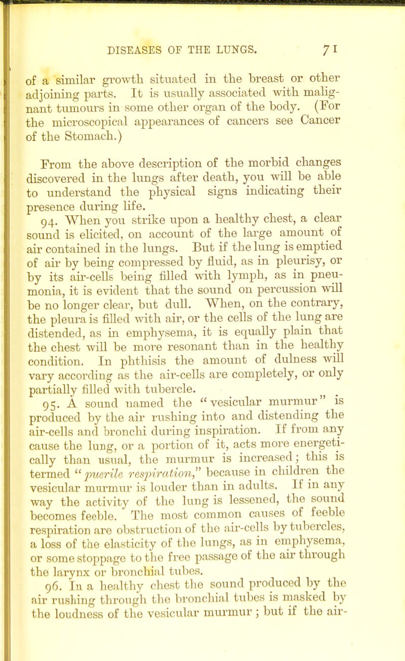 of a similar growth, situated in the breast or other adjoining parts. It is usually associated with malig- nant tumours in some other organ of the body. (For the microscopical appearances of cancers see Cancer of the Stomach.) From the above description of the morbid changes discovered in the lungs after death, you will be able to understand the physical signs indicating their presence during life. 94. When you strike upon a healthy chest, a clear sound is elicited, on account of the large amount of air contained in the lungs. But if the lung is emptied of air by being compressed by fluid, as in pleurisy, or by its air-cells being filled with lymph, as in pneu- monia, it is evident that the sound on percussion will be no longer clear, but dull. When, on the contrary, the pleura is filled with air, or the cells of the lung are distended, as in emphysema, it is equally plain that the chest will be more resonant than in the healthy condition. In phthisis the amount of dulness will vary according as the air-cells are completely, or only partially filled with tubercle. 95. A sound named the vesicular murmur is produced by the air rushing into and distending the air-cells and bronchi during inspiration. If from any cause the lung, or a portion of it, acts more energeti- cally than nsnal, the murmur is increased; this is termed puerile respiration because in children the vesicular murmur is louder than in adults. If in any way the activity of the lung is lessened, the sound becomes feeble. The most common causes of feeble respiration are obstruction of the air-cells by tubercles, a loss of the elasticity of the lungs, as in emphysema, or some stoppage to the free passage of the air through the larynx or bronchial tubes. 96. In a healthy chest the sound produced by the air rushing through the bronchial tubes is masked by the loudness of the vesicular murmur ; but if the air-