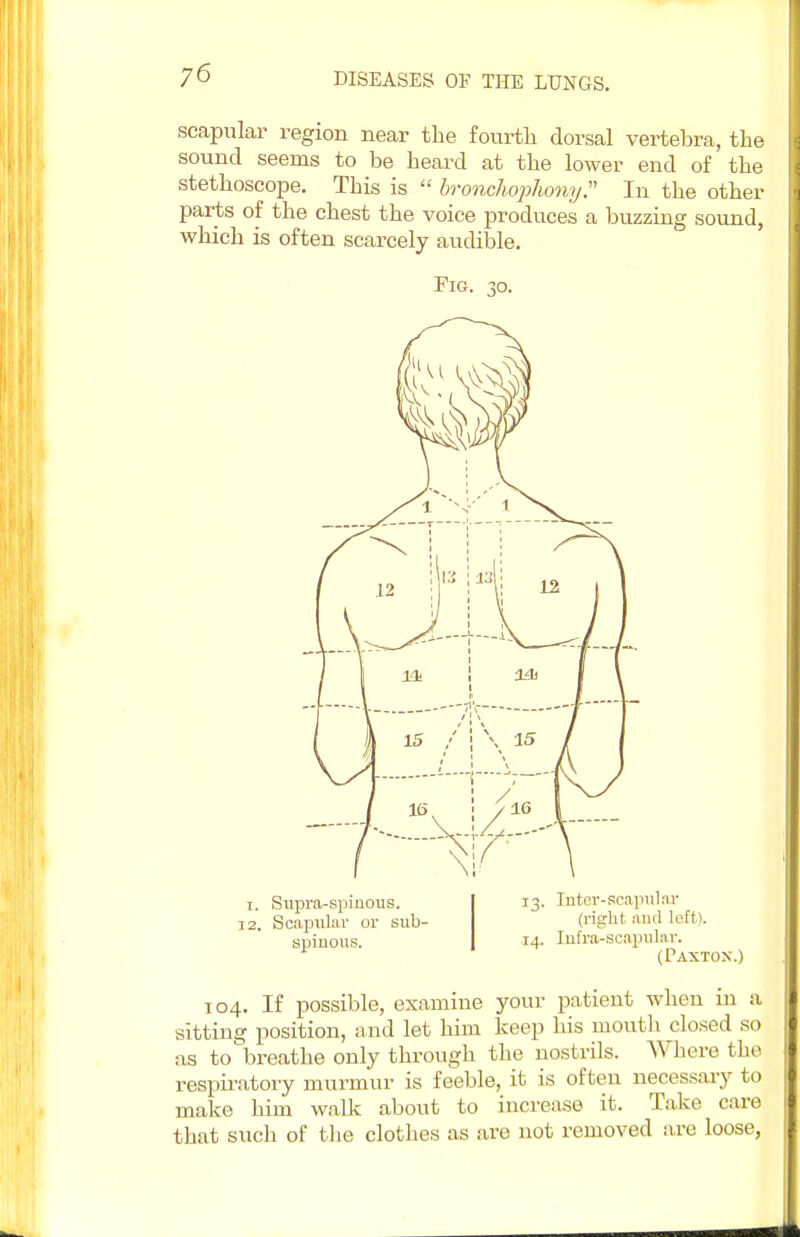 scapular region near the fourth dorsal vertebra, the sound seems to be heard at the lower end of the stethoscope. This is  bronchophony. In the other parts of the chest the voice produces a buzzing sound, which is often scarcely audible. Fig. 30. 13. Inter-scapular (right, aud left). 14. Infra-scapular. (Paxton.) 104. If possible, examine your patient when in a sitting position, and let him keep his mouth closed so as to breathe only through the nostrils. Where the respiratory murmur is feeble, it is often necessary to make him walk about to increase it. Take care that such of the clothes as are not removed are loose, 1. Supra-spinous. 12. Scapular or sub- spinous.