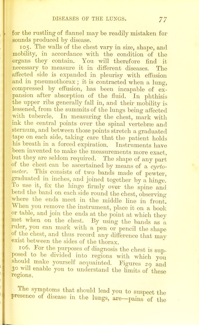 for the rustling of flannel may be readily mistaken for sounds produced by disease. 105. The walls of the chest vary in size, shape, and mobility, in accordance with the condition of the organs they contain. You will therefore find it necessary to measure it in different diseases. The affected side is expanded in pleurisy with effusion and in pneumothorax; it is contracted when a lung, compressed by effusion, has been incapable of ex- pansion after absorption of the fluid. In phthisis the upper ribs generally fall in, and them mobility is lessened, from the summits of the lungs being affected with tubercle. In measuring the chest, mark with ink the central points over the spinal vertebra and sternum, and between those points stretch a graduated tape on each side, taking care that the patient holds his breath in a forced expiration. Instruments have been invented to make the measurements more exact, but they are seldom required. The shape of any part of the chest can be ascertained by means of a cyrto- meter. This consists of two bands made of pewter, graduated in inches, and joined together by a hinge.' To use it, fix the hinge firmly over the spine and bend the band on each side round the chest, observing where the ends meet in the middle fine in front'. When you remove the instrument, place it on a book or table, and join the ends at the point at which they met when on the chest. By using the bands as a rider, you can mark with a pen or pencil the shape of the chest, and thus record any difference that may exist between the sides of the thorax. 106. For the purposes of diagnosis the chest is sup- posed to be divided into regions with which you should make yourself acquainted. Figures 29 and 30 will enable you to understand the limits of these regions. The symptoms that should lead you to suspect the presence of disease in the lungs, are—pains of the