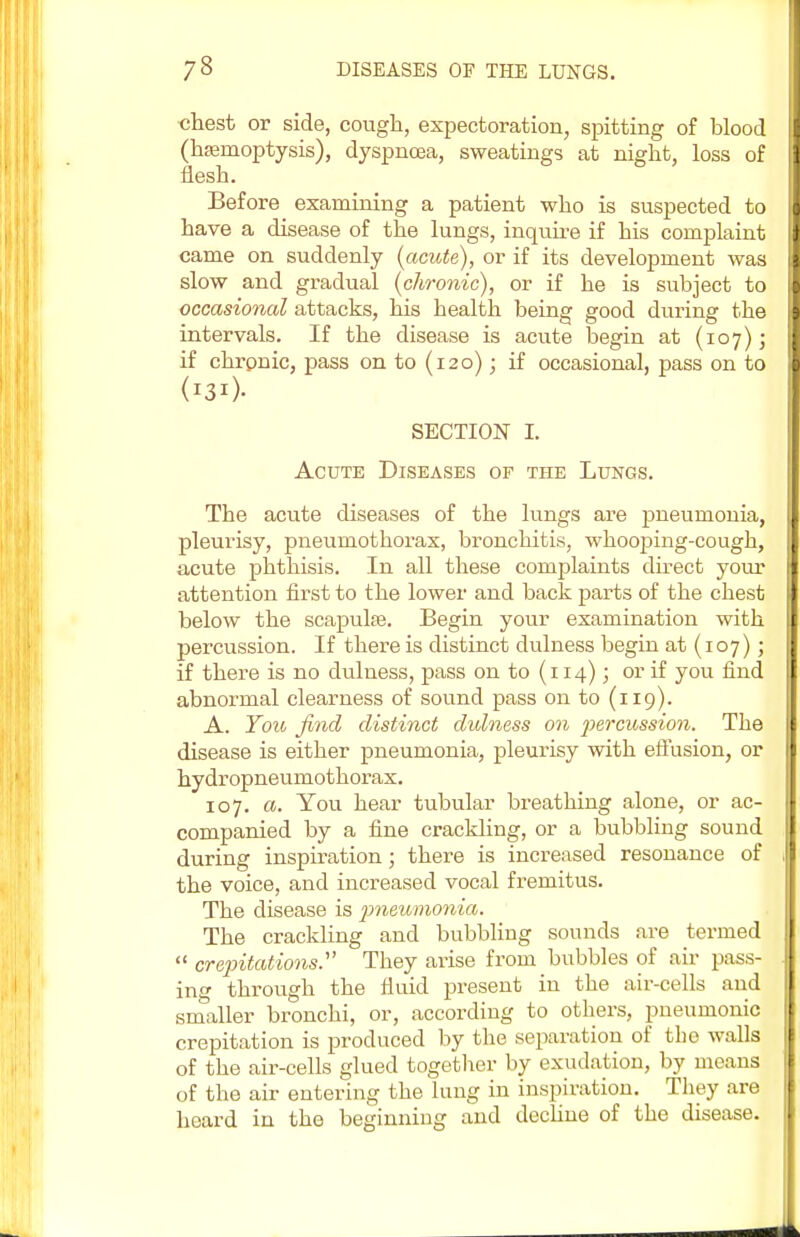 chest or side, cough, expectoration, spitting of blood (hemoptysis), dyspnoea, sweatings at night, loss of flesh. Before examining a patient who is suspected to have a disease of the lungs, inquire if his complaint came on suddenly [acute), or if its development was slow and gradual (chronic), or if he is subject to occasioned attacks, his health being good during the intervals. If the disease is acute begin at (107); if chrpnic, pass on to (120); if occasional, pass on to SECTION I. Acute Diseases of the Lungs. The acute diseases of the lungs are pneumonia, pleurisy, pneumothorax, bronchitis, whooping-cough, acute phthisis. In all these complaints direct your attention first to the lower and back parts of the chest below the scapulae. Begin your examination with percussion. If thei'e is distinct dulness begin at (107); if there is no dulness, pass on to (114); or if you find abnormal clearness of sound pass on to (119). A. You find distinct dulness on percussion. The disease is either pneumonia, pleurisy with effusion, or hydropneumothorax. 107. a. You hear tubular breathing alone, or ac- companied by a fine crackling, or a bubbling sound during inspiration; there is increased resonance of the voice, and increased vocal fremitus. The disease is pneumonia. The crackling and bubbling sounds are termed  crepitations. They arise from bubbles of air pass- ing through the fluid present iu the air-cells and smaller bronchi, or, according to others, pneumonic crepitation is produced by the separation of the walls of the air-cells glued together by exudation, by means of the air entering the lung in inspiration. They are hoard in the beginning and decline of the disease.