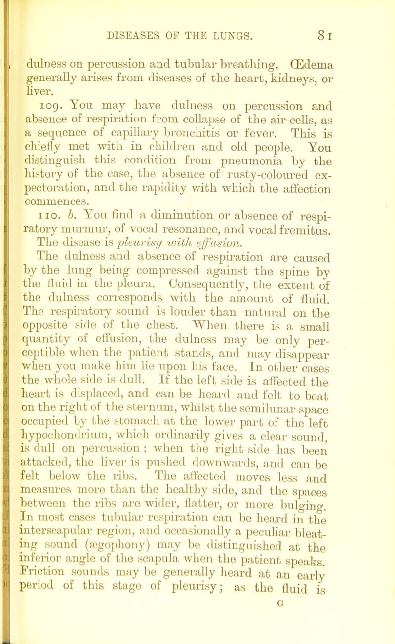 dulness on percussion and tubular breathing. (Edema generally arises from diseases of the heart, kidneys, or liver. 109. You may have dulness on percussion and absence of respiration from collapse of the air-cells, as a sequence of capillary bronchitis or fever. This is chiefly met with in children and old people. You distinguish this condition from pneumonia by the history of the case, the absence of rusty-coloured ex- pectoration, and the rapidity with which the affection commences. 110. b. You find a diminution or absence of respi- ratory murmur, of vocal resonance, and vocal fremitus. The disease is 'pleurisy with effusion. The dulness and absence of respiration are caused by the lung being compressed against the spine by the fluid in the pleura. Consequently, the extent of the dulness corresponds with the amount of fluid. The respiratory sound is louder than natural on the opposite side of the chest. When there is a small quantity of effusion, the dulness may be only per- ceptible when the patient stands, and may disappear when you make him lie upon his face. In other cases the whole side is dull. If the left side is affected the heart is displaced, and can be heard and felt to beat on the right of the sternum, whilst the semilunar space occupied by the stomach at the lower part of the left hypochondrium, which ordinarily gives a clear sound is dull on percussion : when the right side has been attacked, the liver is pushed downwards, and can be felt below the ribs. The affected moves less and measures more than the healthy side, and the spaces between the ribs are wider, Hatter, or move bulging. In most cases tubular respiration can be heard in the interscapular region, and occasionally a peculiar bleat- ing sound (segophony) may be distinguished at the inferior angle of the scapula when the patient speaks. Friction sounds may be generally heard at an early period of this stage of pleurisy; as the fluid is G