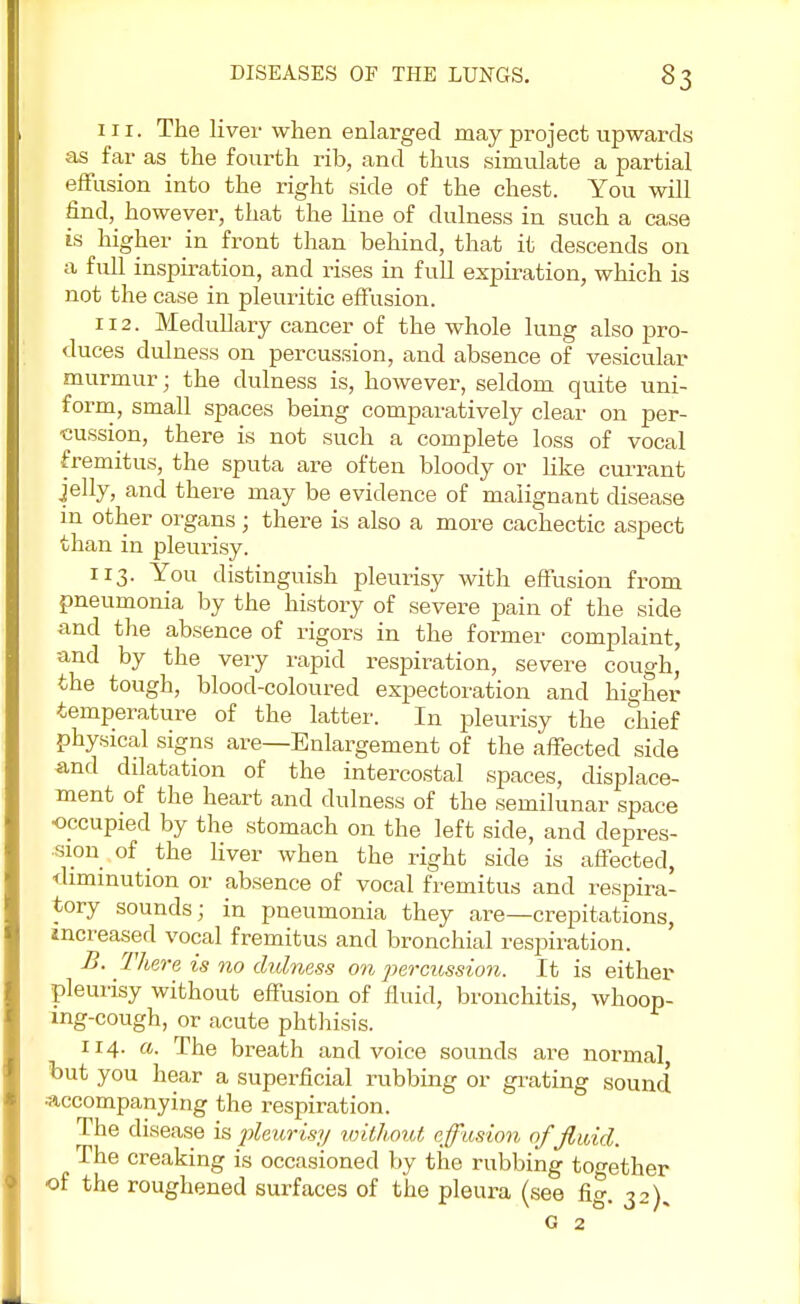 in. The liver when enlarged may project upwards as far as the fourth rib, and thus simulate a partial effusion into the right side of the chest. You will finely however, that the line of dulness in such a case is higher in front than behind, that it descends on a full inspiration, and rises in full expiration, which is not the case in pleuritic effusion. 112. Medullary cancer of the whole lung also pro- duces dulness on percussion, and absence of vesicular murmur; the dulness is, however, seldom quite uni- form, small spaces being comparatively clear on per- cussion, there is not such a complete loss of vocal fremitus, the sputa are often bloody or like currant jelly, and there may be evidence of malignant disease in other organs; there is also a more cachectic aspect than in pleurisy. 113. You distinguish pleurisy with effusion from pneumonia by the history of severe pain of the side and the absence of rigors in the former complaint, and by the very rapid respiration, severe cough, the tough, blood-coloured expectoration and higher temperature of the latter. In pleurisy the chief physical signs are—Enlargement of the affected side and dilatation of the intercostal spaces, displace- ment of the heart and dulness of the semilunar space occupied by the stomach on the left side, and depres- sion of the liver when the right side is affected, -diminution or absence of vocal fremitus and respira- tory sounds; in pneumonia they are—crepitations, increased vocal fremitus and bronchial respiration. B. There is no dulness on percussion. It is either pleurisy without effusion of fluid, bronchitis, whoop- ing-cough, or acute phthisis. 114. a. The breath and voice sounds are normal but you hear a superficial rubbing or grating sound •accompanying the respiration. The disease is pleurisy without effusion of fluid. The creaking is occasioned by the rubbing together of the roughened surfaces of the pleura (see fig. 32), G 2