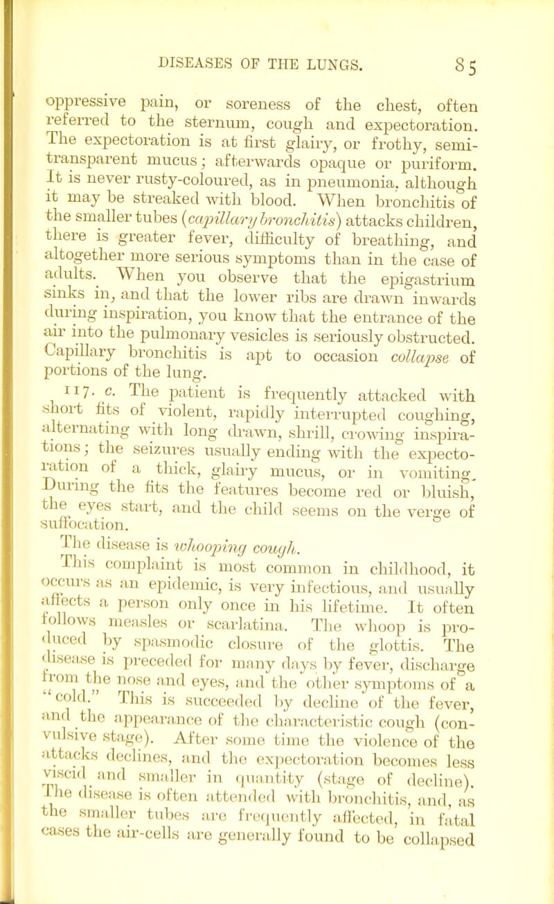 oppressive pain, or soreness of the chest, often referred to the sternum, cough and expectoration. The expectoration is at first glairy, or frothy, semi- transparent mucus; afterwards opaque or puriform. It is never rusty-coloured, as in pneumonia, although it may be streaked with blood. When bronchitis of the smaller tubes (capillary bronchitis) attacks children, there is greater fever, difficulty of breathing, and altogether more serious symptoms than in the case of adults.^ When you observe that the epigastrium sinks in, and that the lower ribs are drawn inwards during inspiration, you know that the entrance of the air into the pulmonary vesicles is seriously obstructed. Capillary bronchitis is apt to occasion collapse of portions of the lung. 117. c. The patient is frequently attacked with short fits of violent, rapidly interrupted coughing, alternating with long drawn, shrill, crowing inspira- tions ; the seizures usually ending with the expecto- ration of a thick, glairy mucus, or in vomiting During the fits the features become red or bluish, the eyes start, and the child seems on the verge of suffocation. The disease is whooping cough. Tins complaint is most common in childhood, it occurs as an epidemic, is very infectious, and usually affects a person only once in his lifetime. It often follows measles or scarlatina. The whoop is pro- duced by spasmodic closure of the glottis. The disease is preceded for many days by fever, discharge from the nose and eyes, and the other symptoms of a cold. This is succeeded by decline of the fever, and the appearance of the characteristic cough (con- vulsive stage). After some time the violence of the attacks declines, and the expectoration becomes less viscid and smaller in quantity (stage of decline) ine disease is often attended with bronchitis, and, as the smaller tubes arc frequently affected, in fatal cases the air-cells are generally found to be collapsed