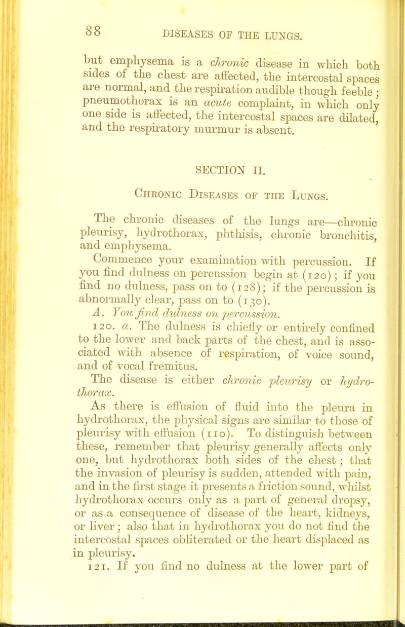 but emphysema is a chronic disease in which both sides of the chest are affected, the intercostal spaces are normal, and the respiration audible though feeble ; pneumothorax is an acute complaint, in which only one side is affected, the intercostal spaces are dilated, and the respiratory murmur is absent. SECTION II. Chronic Diseases of the Lungs. The chronic diseases of the lungs are—chronic pleurisy, hydrothorax, phthisis, chronic bronchitis, and emphysema. Commence your examination with percussion. If you find dulness on percussion begin at (120) • if you find no dulness, pass on to (128); if the percussion is abnormally clear, pass on to (130). A. You find dulness on 'percussion. 120. a. The dulness is chiefly or entirely confined to the lower and back parts of the chest, and is asso- ciated with absence of respiration, of voice sound, and of vocal fremitus. The disease is either chronic pleurisy or hydro- thorax. As there is effusion of fluid into the pleura in hydrothorax, the physical signs are similar to those of pleurisy with effusion (no). To distinguish between these, remember that pleurisy generally affects only one, but hydrothorax both sides of the chest; that the invasion of pleurisy is sudden, attended with pain, and in the first stage it presents a friction sound, whilst hydrothorax occurs only as a part of general dropsy, or as a consequence of disease of the heart, kidneys, or liver; also that in hydrothorax you do not find the intercostal spaces obliterated or the heart displaced as in pleurisy. 121. If you find no dulness at the lower part of