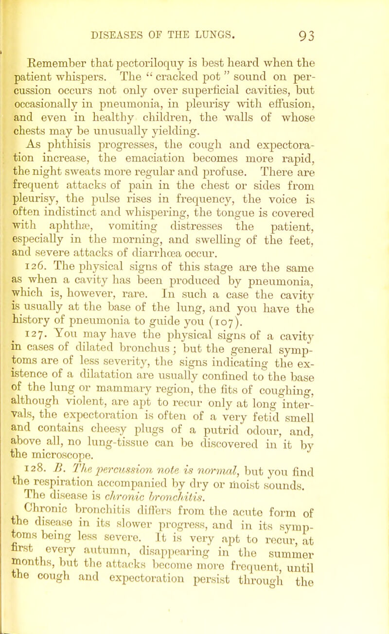 Remember that pectoriloquy is best heard when the patient whispers. The  cracked pot  sound on per- cussion occurs not only over superficial cavities, but occasionally in pneumonia, in pleurisy with effusion, and even in healthy children, the walls of whose chests may be unusually yielding. As phthisis progresses, the cough and expectora- tion increase, the emaciation becomes more rapid, the night sweats more regular and profuse. There are frequent attacks of pain in the chest or sides from pleurisy, the pidse rises in frequency, the voice is often indistinct and whispering, the tongue is covered with aphthae, vomiting distresses the patient, especially in the morning, and swelling of the feet, and severe attacks of diarrhoea occur. 126. The physical signs of this stage are the same as when a cavity has been produced by pneumonia, which is, however, rare. In such a case the cavity is usually at the base of the lung, and you have the history of pneumonia to guide you (107). 127. You may have the physical signs of a cavity in cases of dilated bronchus; but the general symp- toms are of less severity, the signs indicating the ex- istence of a dilatation are usually confined to the base of the lung or mammary region, the fits of coughing, although violent, are apt to recur only at long inter- vals, the expectoration is often of a very fetid smell and contains cheesy plugs of a putrid odour, and. above all, no lung-tissue can be discovered in it by the microscope. 128. B. The percussion note is normal, but you find the respiration accompanied by dry or moist sounds. The disease is chronic bronchitis. Chronic bronchitis differs from the acute form of the disease in its slower progress, and in its symp- toms being less severe. It is very apt to recur, at hrst every autumn, disappearing in the summer months, but the attacks become more frequent, until the cough and expectoration persist through the