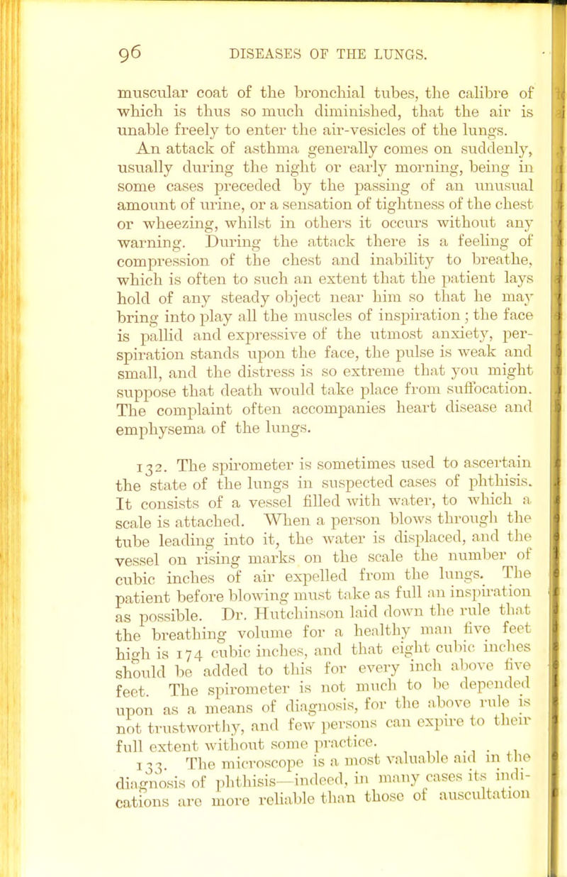 muscular coat of the bronchial tubes, the calibre of which is thus so much diminished, that the air is unable freely to enter the air-vesicles of the lungs. An attack of asthma generally comes on suddenly, usually during the night or early morning, being in some cases preceded by the passing of an unusual amount of urine, or a sensation of tightness of the chest or wheezing, whilst in others it occurs without any warning. During the attack there is a feeling of compression of the chest and inability to breathe, which is often to such an extent that the patient lays hold of any steady object near him so that he may bring into play all the muscles of inspiration ; the face is pallid and expressive of the utmost anxiety, per- spiration stands upon the face, the pulse is weak and small, and the distress is so extreme that you might suppose that death would take place from suffocation. The complaint often accompanies heart disease and emphysema of the lungs. 132. The spirometer is sometimes used to ascertain the state of the lungs in suspected cases of phthisis. It consists of a vessel filled with water, to which a scale is attached. When a person blows through the tube leading into it, the water is displaced, and the vessel on rising marks on the scale the number of cubic inches of air expelled from the lungs. The patient before blowing must take as full an inspiration as possible. Dr. Hutchinson laid down the rule that the breathing volume for a healthy man live feet hi*h is 174 cubic inches, and that eight cubic inches should be added to this for every inch above live feet The spirometer is not much to lie depended upon as a means of diagnosis, for the above rule is not trustworthy, and few persons can expire to their full extent without some practice. !,-> The microscope is a, most valuable aid m the diagnosis of phthisis—indeed, in many eases its indi- cations are more reliable than those of auscultation