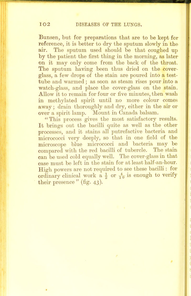 Bunsen, but for preparations that are to be kept for reference, it is better to dry the sputum slowly in the air. The sputum used should be that coughed up by the patient the first thing in the morning, as later on it may only come from the back of the throat. The sputum having been thus dried on the cover- glass, a few drops of the stain are poured into a test- tube and warmed; as soon as steam rises pour into a watch-glass, and place the cover-glass on the stain. Allow it to remain for four or five minutes, then wash in methylated spirit until no more colour comes away; drain thoroughly and dry, either in the air or over a spirit lamp. Mount in Canada balsam. This process gives the most satisfactory results. It brings out the bacilli quite as well as the other processes, and it stains all putrefactive bacteria and micrococci very deeply, so that in one field of the microscope blue micrococci and bacteria may be compared with the red bacilli of tubercle. The stain can be used cold equally well. The cover-glass in that case must be left in the stain for at least half-an-hour. High powers are not required to see these bacilli : for ordinary clinical work a J or T4„ is enough to verify their presence  (fig. 43).